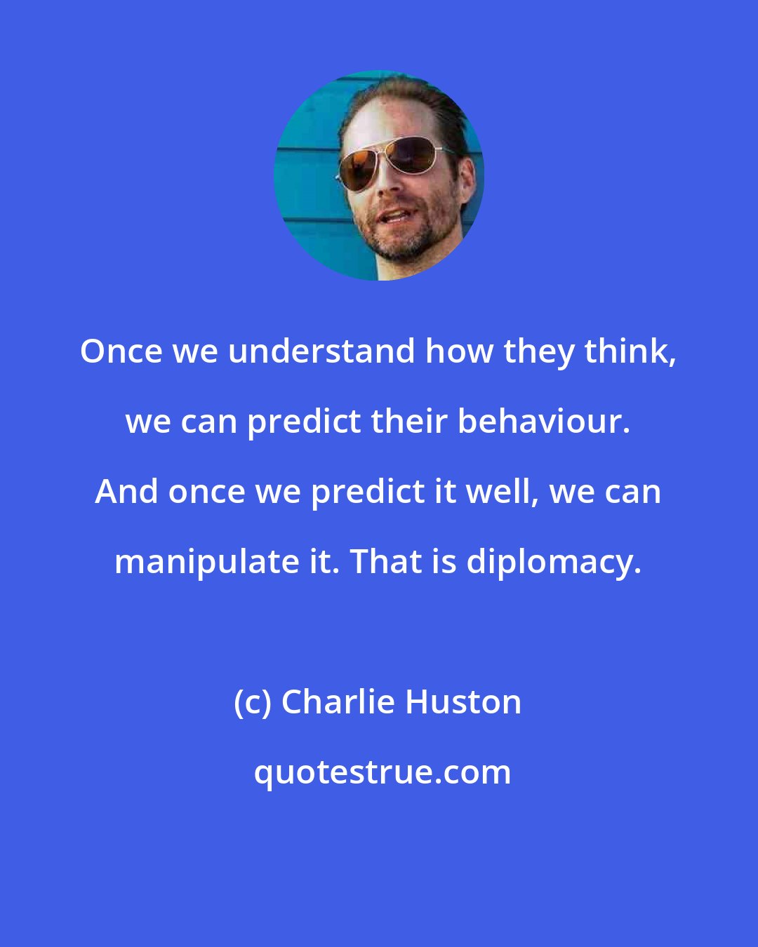 Charlie Huston: Once we understand how they think, we can predict their behaviour. And once we predict it well, we can manipulate it. That is diplomacy.