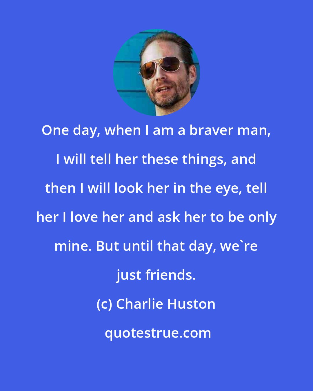 Charlie Huston: One day, when I am a braver man, I will tell her these things, and then I will look her in the eye, tell her I love her and ask her to be only mine. But until that day, we're just friends.