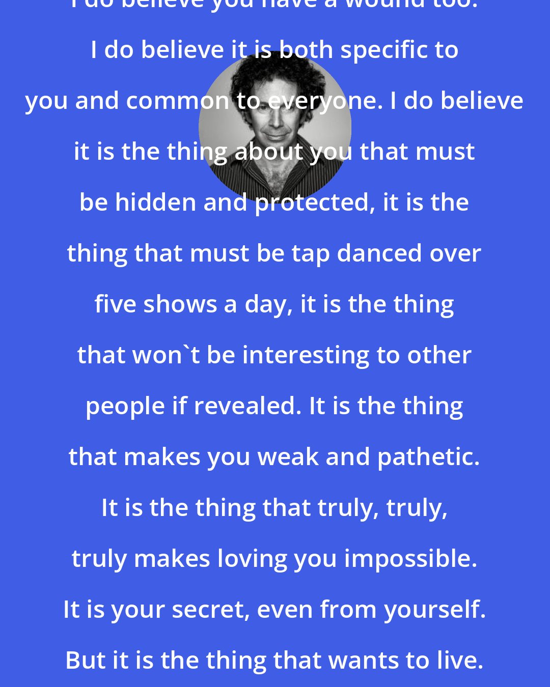 Charlie Kaufman: I do believe you have a wound too. I do believe it is both specific to you and common to everyone. I do believe it is the thing about you that must be hidden and protected, it is the thing that must be tap danced over five shows a day, it is the thing that won't be interesting to other people if revealed. It is the thing that makes you weak and pathetic. It is the thing that truly, truly, truly makes loving you impossible. It is your secret, even from yourself. But it is the thing that wants to live.