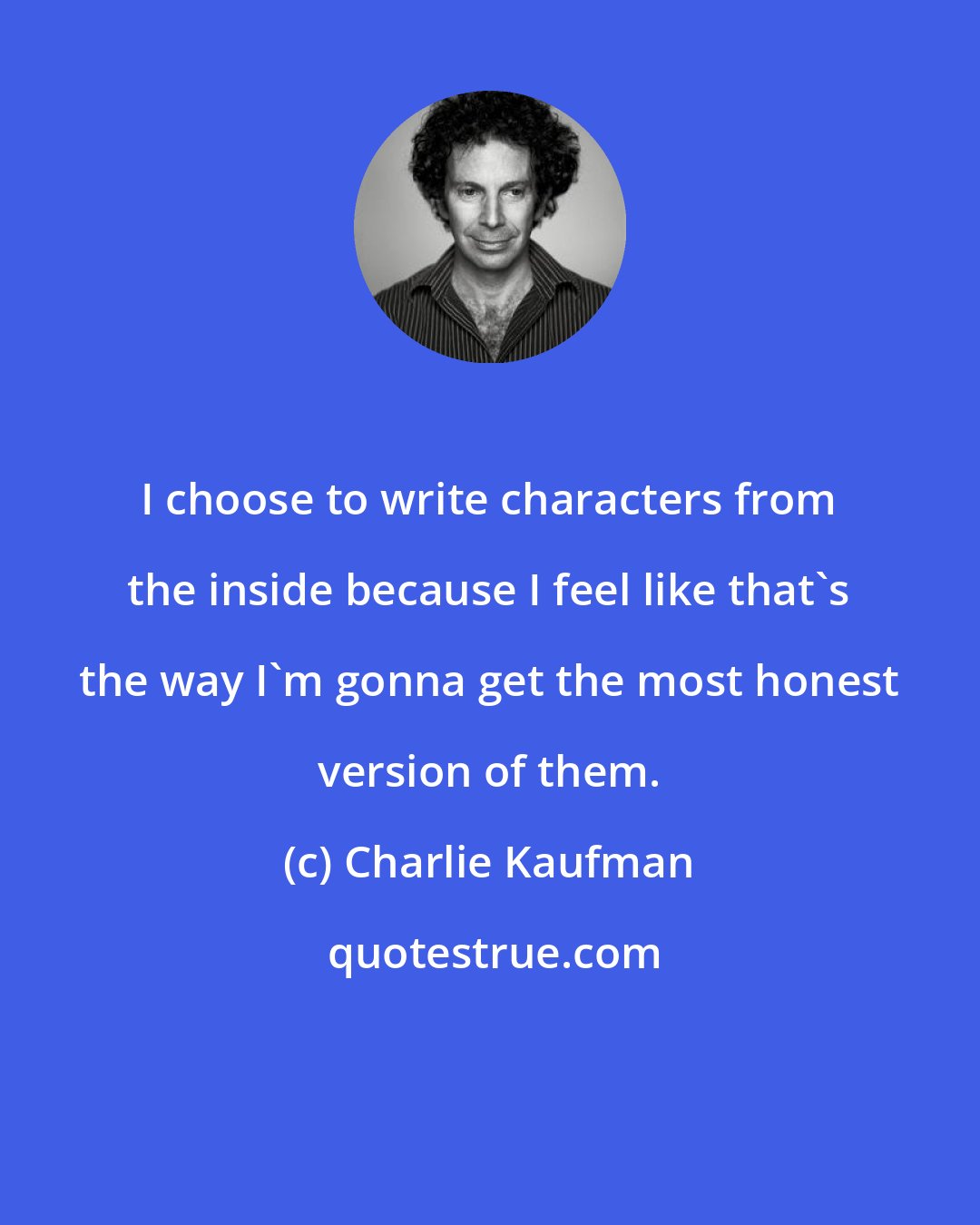 Charlie Kaufman: I choose to write characters from the inside because I feel like that's the way I'm gonna get the most honest version of them.