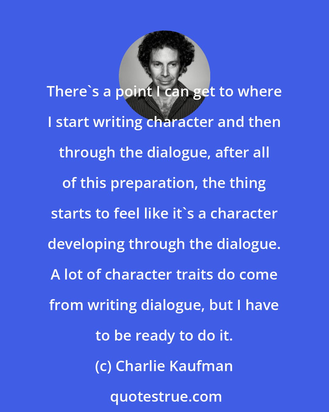 Charlie Kaufman: There's a point I can get to where I start writing character and then through the dialogue, after all of this preparation, the thing starts to feel like it's a character developing through the dialogue. A lot of character traits do come from writing dialogue, but I have to be ready to do it.