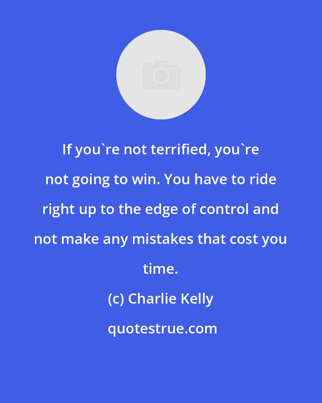 Charlie Kelly: If you're not terrified, you're not going to win. You have to ride right up to the edge of control and not make any mistakes that cost you time.