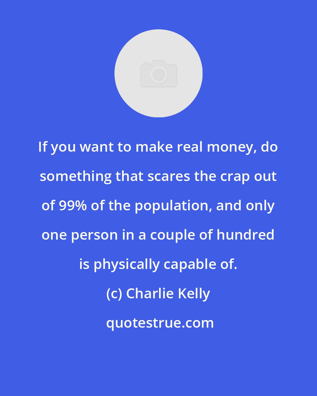 Charlie Kelly: If you want to make real money, do something that scares the crap out of 99% of the population, and only one person in a couple of hundred is physically capable of.