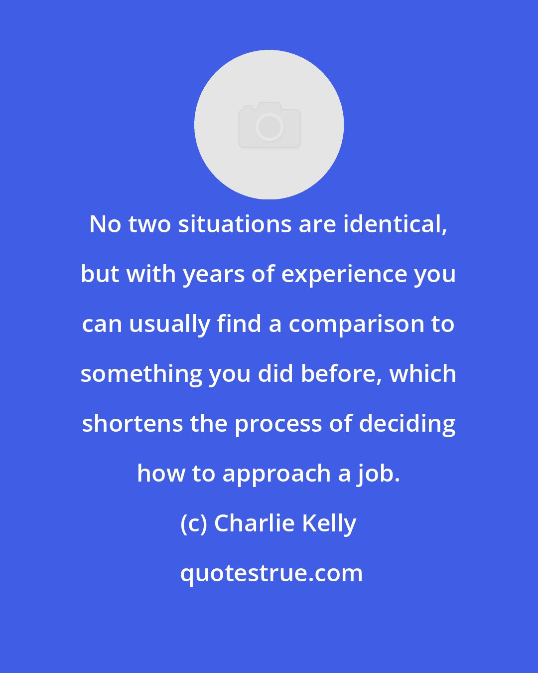 Charlie Kelly: No two situations are identical, but with years of experience you can usually find a comparison to something you did before, which shortens the process of deciding how to approach a job.