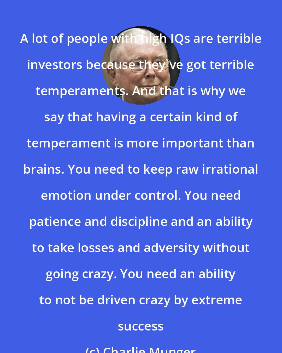 Charlie Munger: A lot of people with high IQs are terrible investors because they've got terrible temperaments. And that is why we say that having a certain kind of temperament is more important than brains. You need to keep raw irrational emotion under control. You need patience and discipline and an ability to take losses and adversity without going crazy. You need an ability to not be driven crazy by extreme success