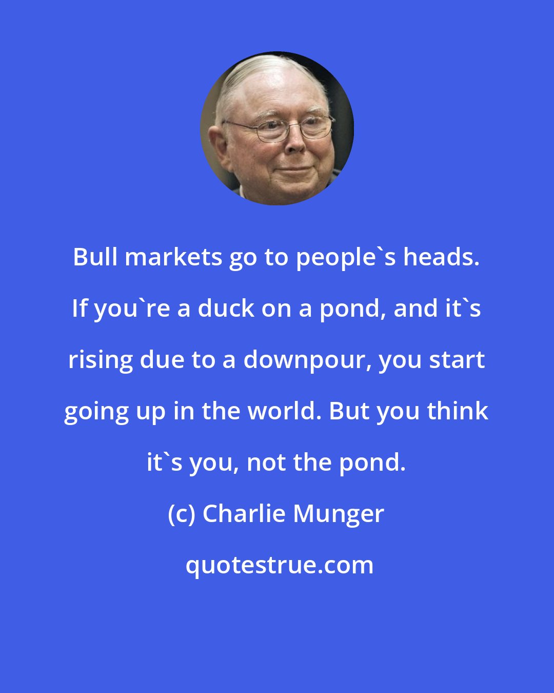 Charlie Munger: Bull markets go to people's heads. If you're a duck on a pond, and it's rising due to a downpour, you start going up in the world. But you think it's you, not the pond.