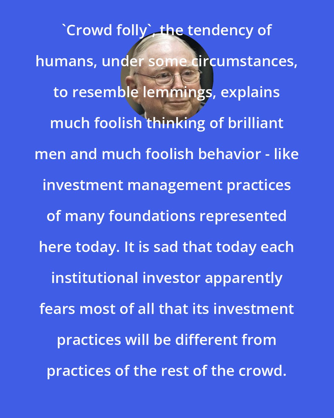 Charlie Munger: 'Crowd folly', the tendency of humans, under some circumstances, to resemble lemmings, explains much foolish thinking of brilliant men and much foolish behavior - like investment management practices of many foundations represented here today. It is sad that today each institutional investor apparently fears most of all that its investment practices will be different from practices of the rest of the crowd.