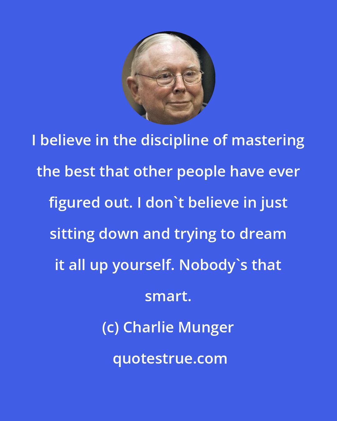 Charlie Munger: I believe in the discipline of mastering the best that other people have ever figured out. I don't believe in just sitting down and trying to dream it all up yourself. Nobody's that smart.