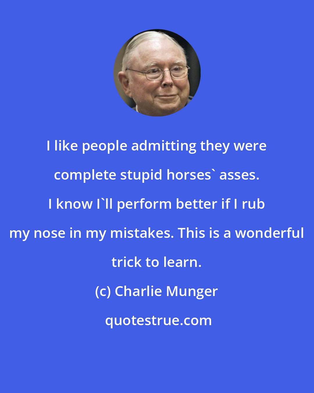 Charlie Munger: I like people admitting they were complete stupid horses' asses. I know I'll perform better if I rub my nose in my mistakes. This is a wonderful trick to learn.