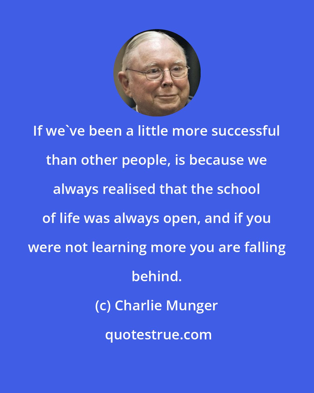 Charlie Munger: If we've been a little more successful than other people, is because we always realised that the school of life was always open, and if you were not learning more you are falling behind.