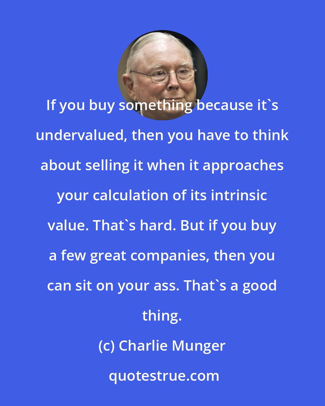 Charlie Munger: If you buy something because it's undervalued, then you have to think about selling it when it approaches your calculation of its intrinsic value. That's hard. But if you buy a few great companies, then you can sit on your ass. That's a good thing.