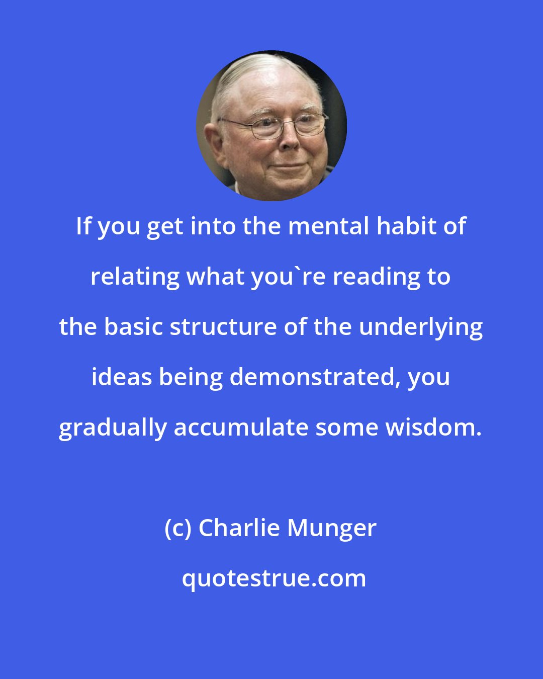 Charlie Munger: If you get into the mental habit of relating what you're reading to the basic structure of the underlying ideas being demonstrated, you gradually accumulate some wisdom.