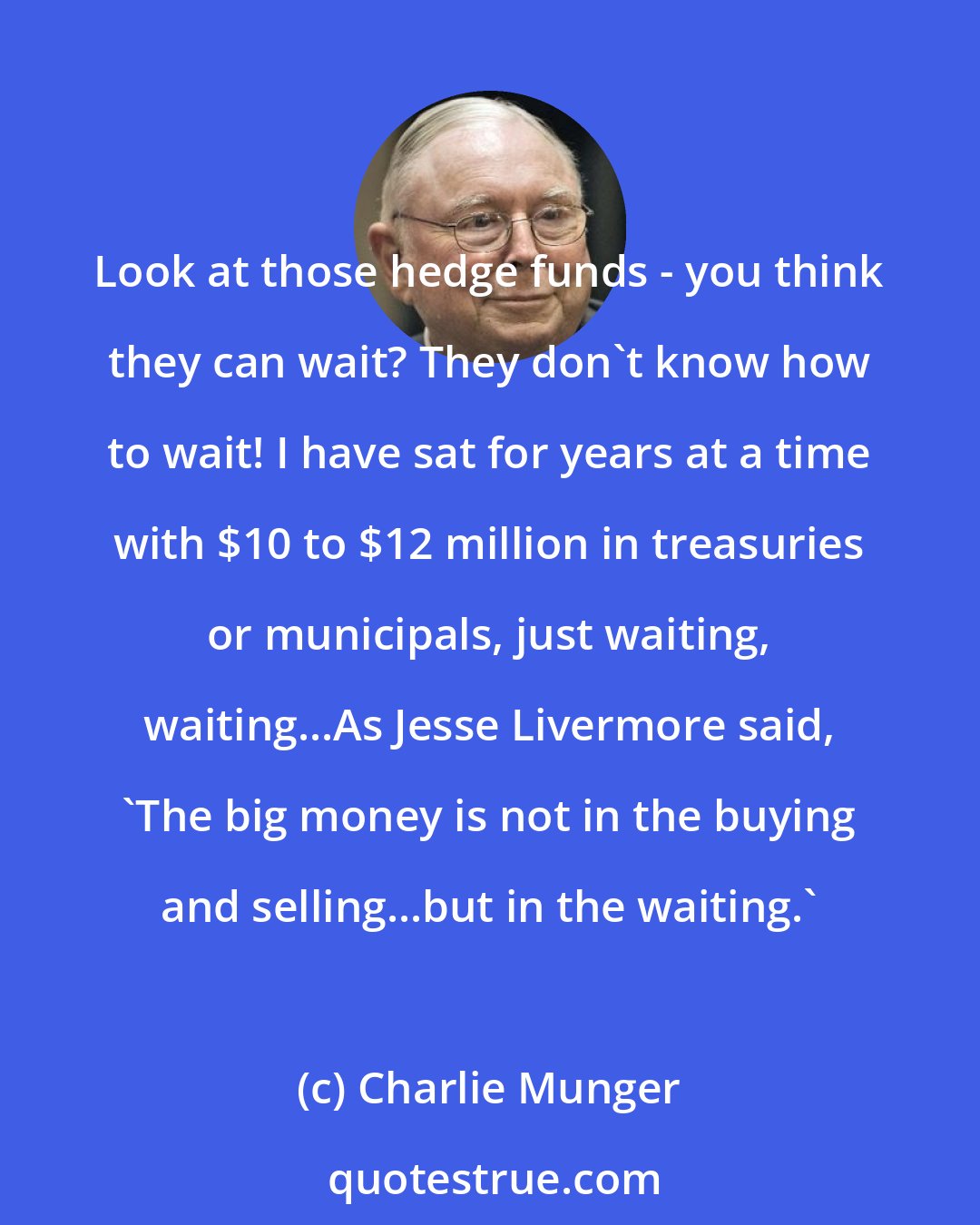 Charlie Munger: Look at those hedge funds - you think they can wait? They don't know how to wait! I have sat for years at a time with $10 to $12 million in treasuries or municipals, just waiting, waiting...As Jesse Livermore said, 'The big money is not in the buying and selling...but in the waiting.'