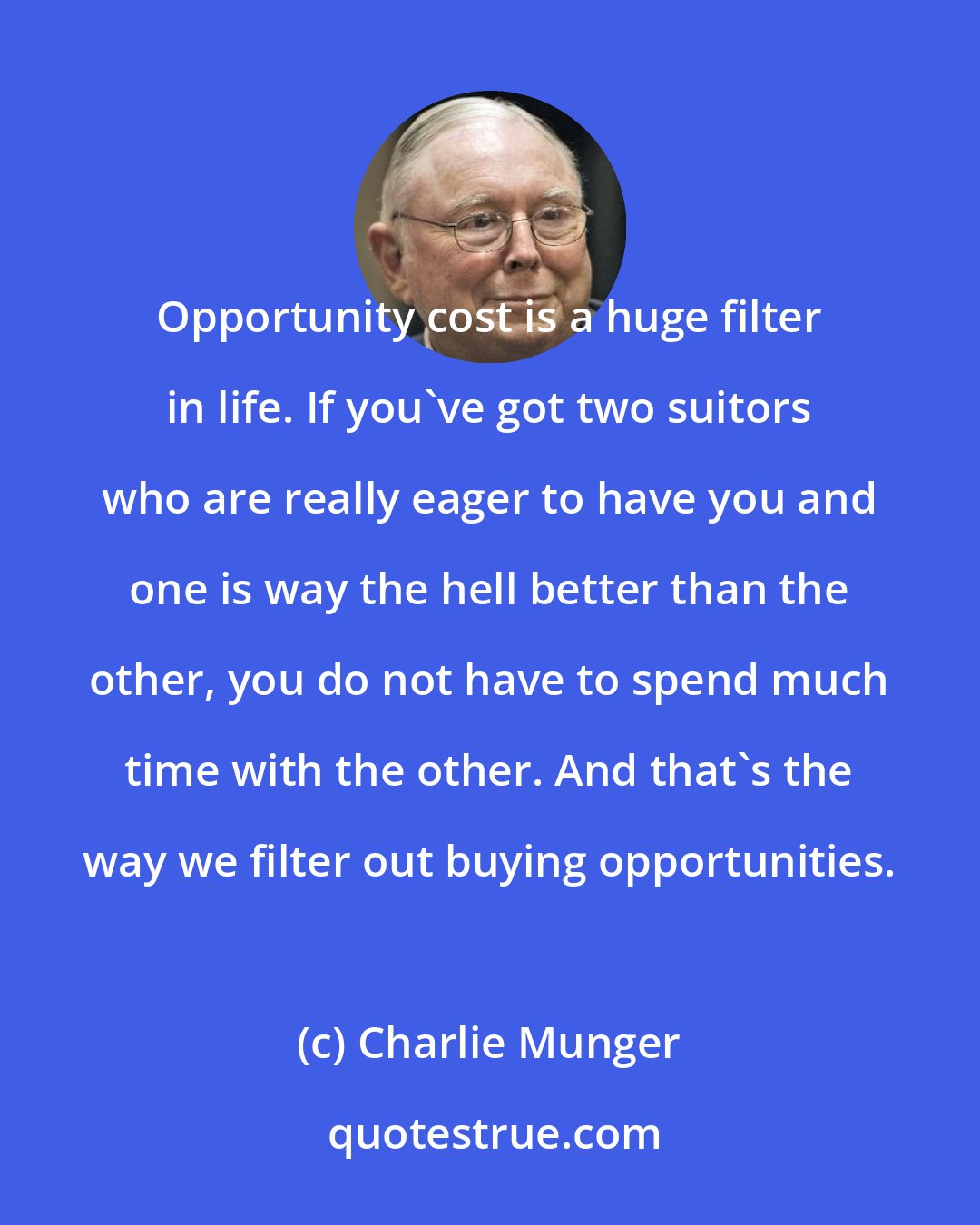 Charlie Munger: Opportunity cost is a huge filter in life. If you've got two suitors who are really eager to have you and one is way the hell better than the other, you do not have to spend much time with the other. And that's the way we filter out buying opportunities.