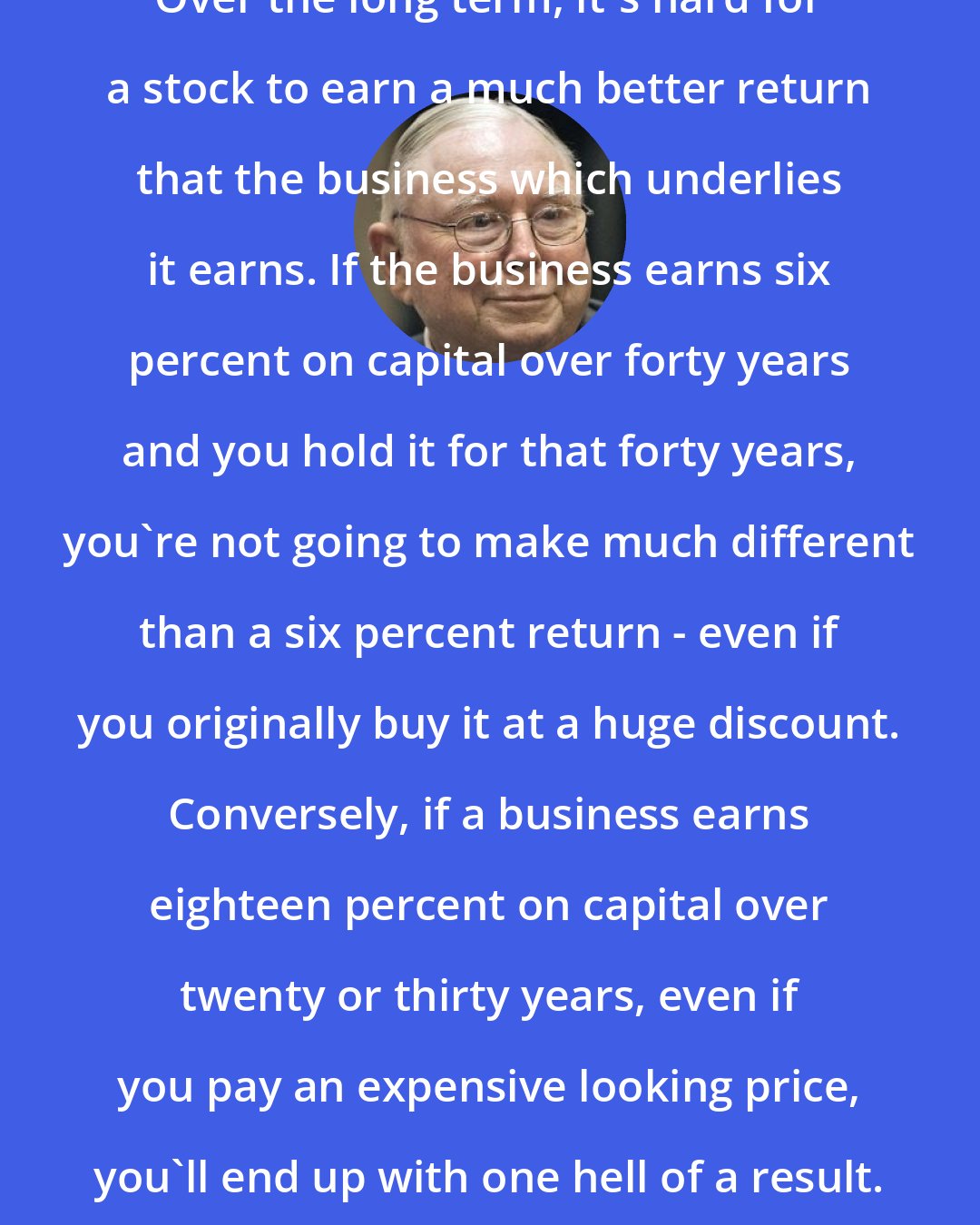 Charlie Munger: Over the long term, it's hard for a stock to earn a much better return that the business which underlies it earns. If the business earns six percent on capital over forty years and you hold it for that forty years, you're not going to make much different than a six percent return - even if you originally buy it at a huge discount. Conversely, if a business earns eighteen percent on capital over twenty or thirty years, even if you pay an expensive looking price, you'll end up with one hell of a result.