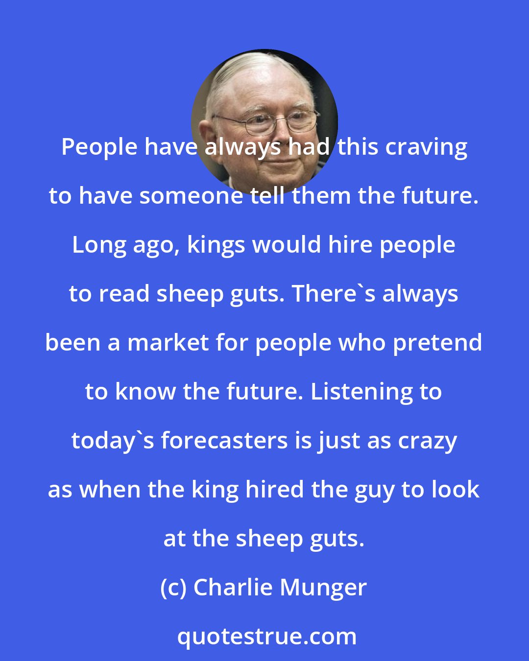 Charlie Munger: People have always had this craving to have someone tell them the future. Long ago, kings would hire people to read sheep guts. There's always been a market for people who pretend to know the future. Listening to today's forecasters is just as crazy as when the king hired the guy to look at the sheep guts.