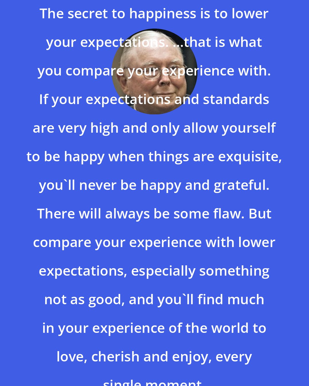 Charlie Munger: The secret to happiness is to lower your expectations. ...that is what you compare your experience with. If your expectations and standards are very high and only allow yourself to be happy when things are exquisite, you'll never be happy and grateful. There will always be some flaw. But compare your experience with lower expectations, especially something not as good, and you'll find much in your experience of the world to love, cherish and enjoy, every single moment.