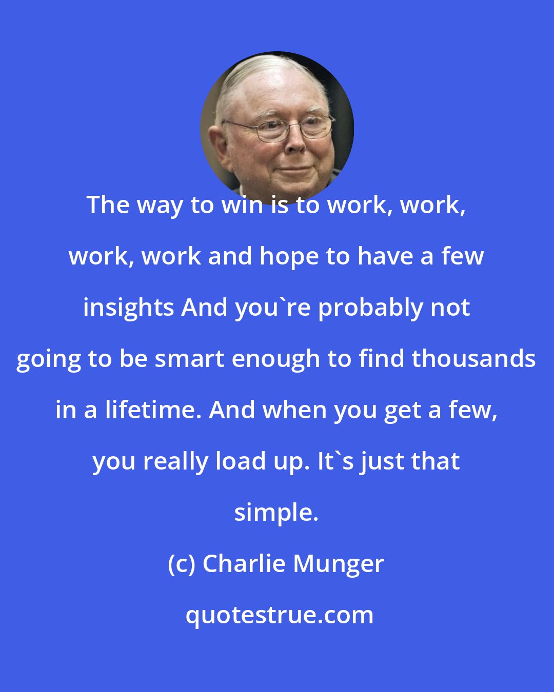 Charlie Munger: The way to win is to work, work, work, work and hope to have a few insights And you're probably not going to be smart enough to find thousands in a lifetime. And when you get a few, you really load up. It's just that simple.