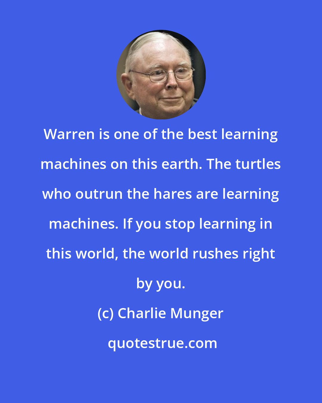 Charlie Munger: Warren is one of the best learning machines on this earth. The turtles who outrun the hares are learning machines. If you stop learning in this world, the world rushes right by you.