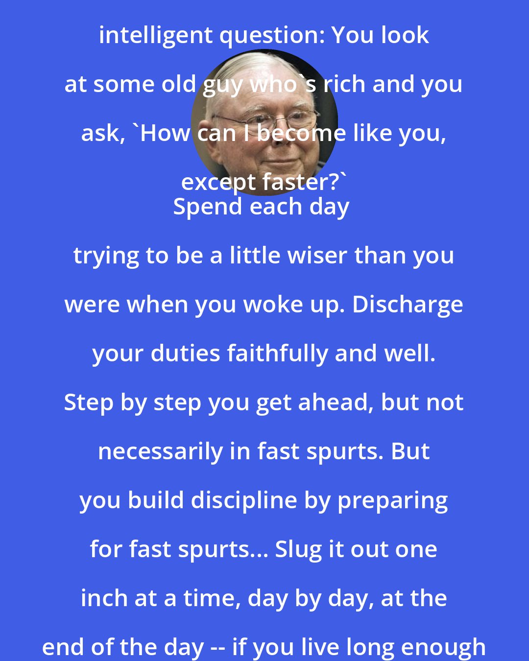 Charlie Munger: We get these questions a lot from the enterprising young. It's a very intelligent question: You look at some old guy who's rich and you ask, 'How can I become like you, except faster?' 
Spend each day trying to be a little wiser than you were when you woke up. Discharge your duties faithfully and well. Step by step you get ahead, but not necessarily in fast spurts. But you build discipline by preparing for fast spurts... Slug it out one inch at a time, day by day, at the end of the day -- if you live long enough -- most people get what they deserve.