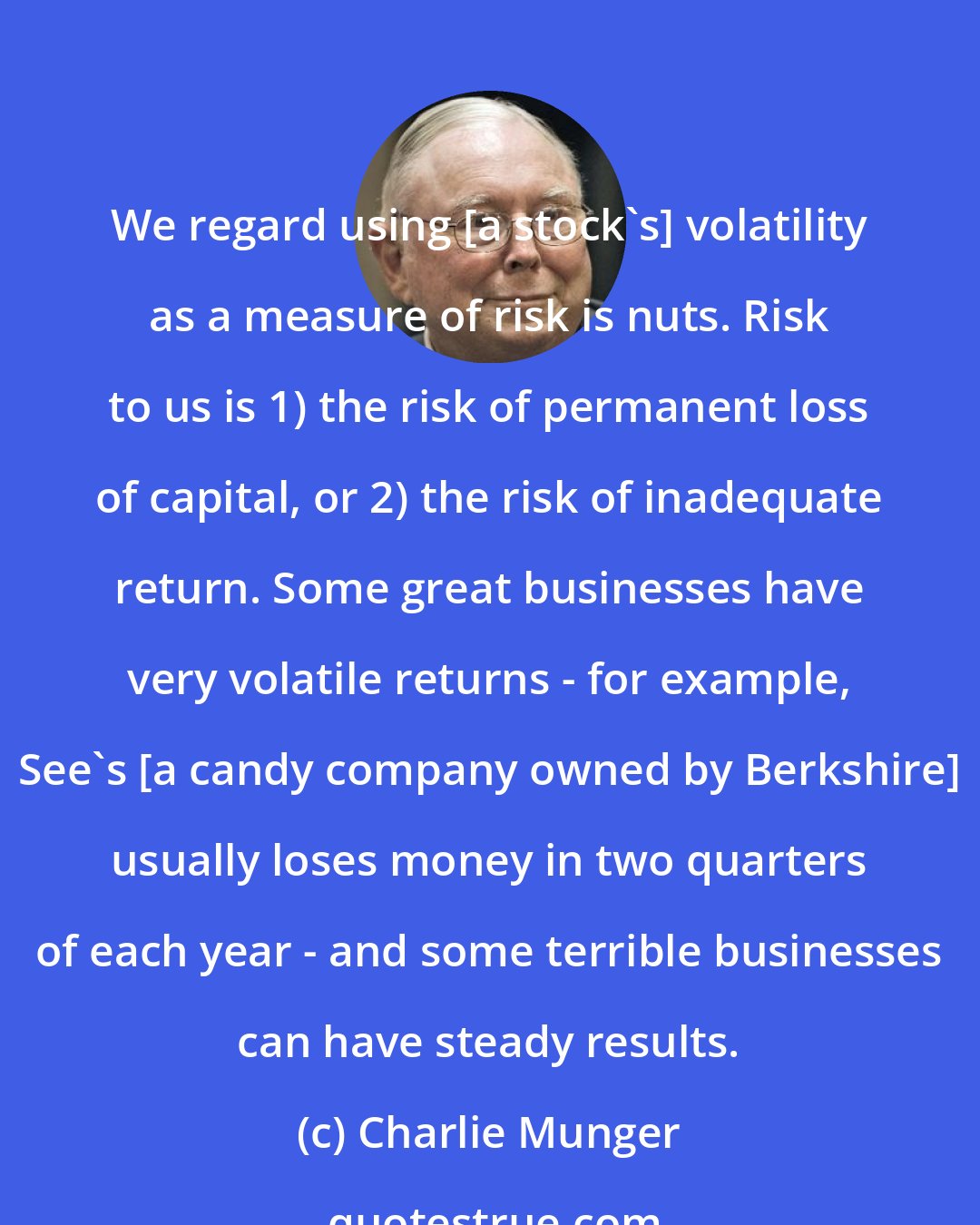 Charlie Munger: We regard using [a stock's] volatility as a measure of risk is nuts. Risk to us is 1) the risk of permanent loss of capital, or 2) the risk of inadequate return. Some great businesses have very volatile returns - for example, See's [a candy company owned by Berkshire] usually loses money in two quarters of each year - and some terrible businesses can have steady results.