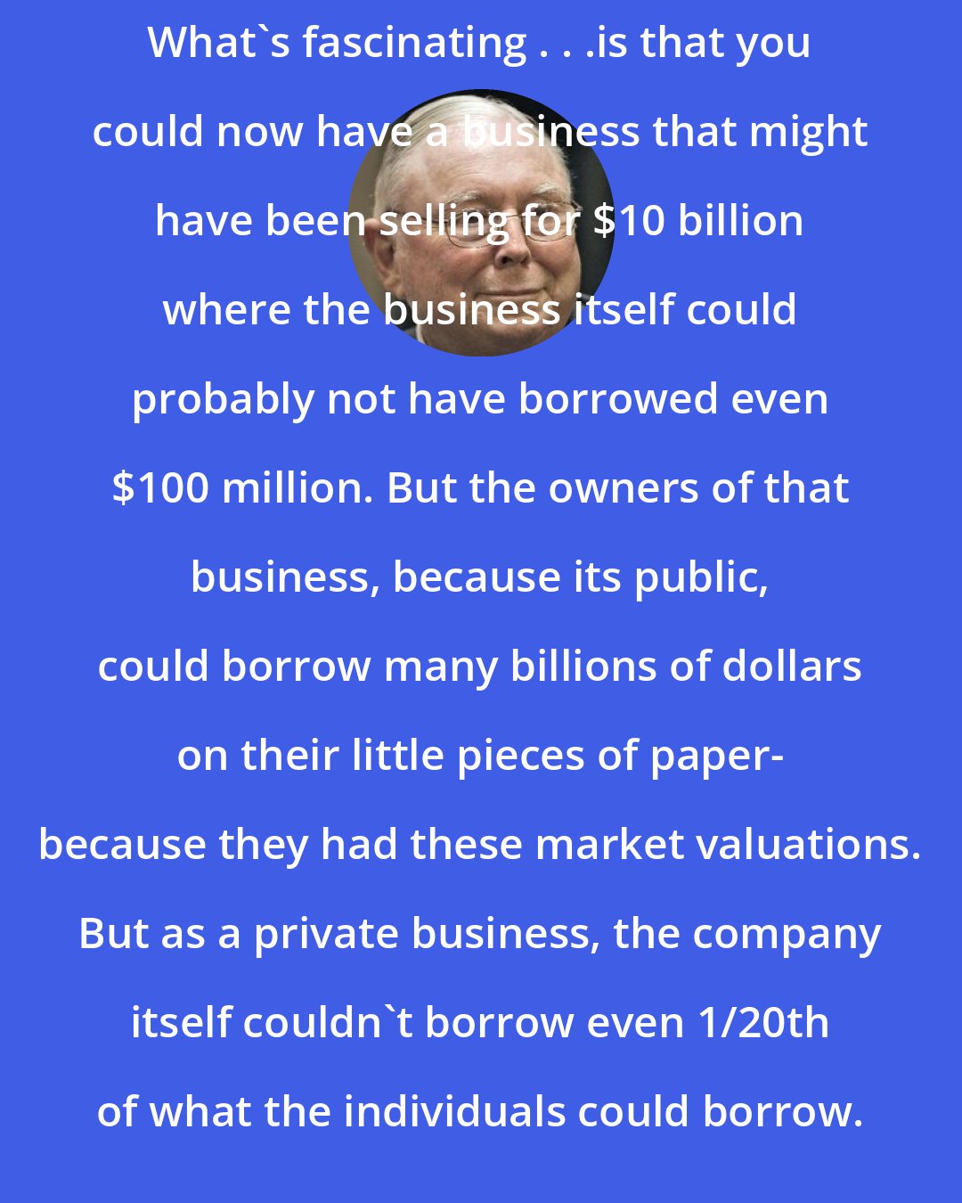 Charlie Munger: What's fascinating . . .is that you could now have a business that might have been selling for $10 billion where the business itself could probably not have borrowed even $100 million. But the owners of that business, because its public, could borrow many billions of dollars on their little pieces of paper- because they had these market valuations. But as a private business, the company itself couldn't borrow even 1/20th of what the individuals could borrow.