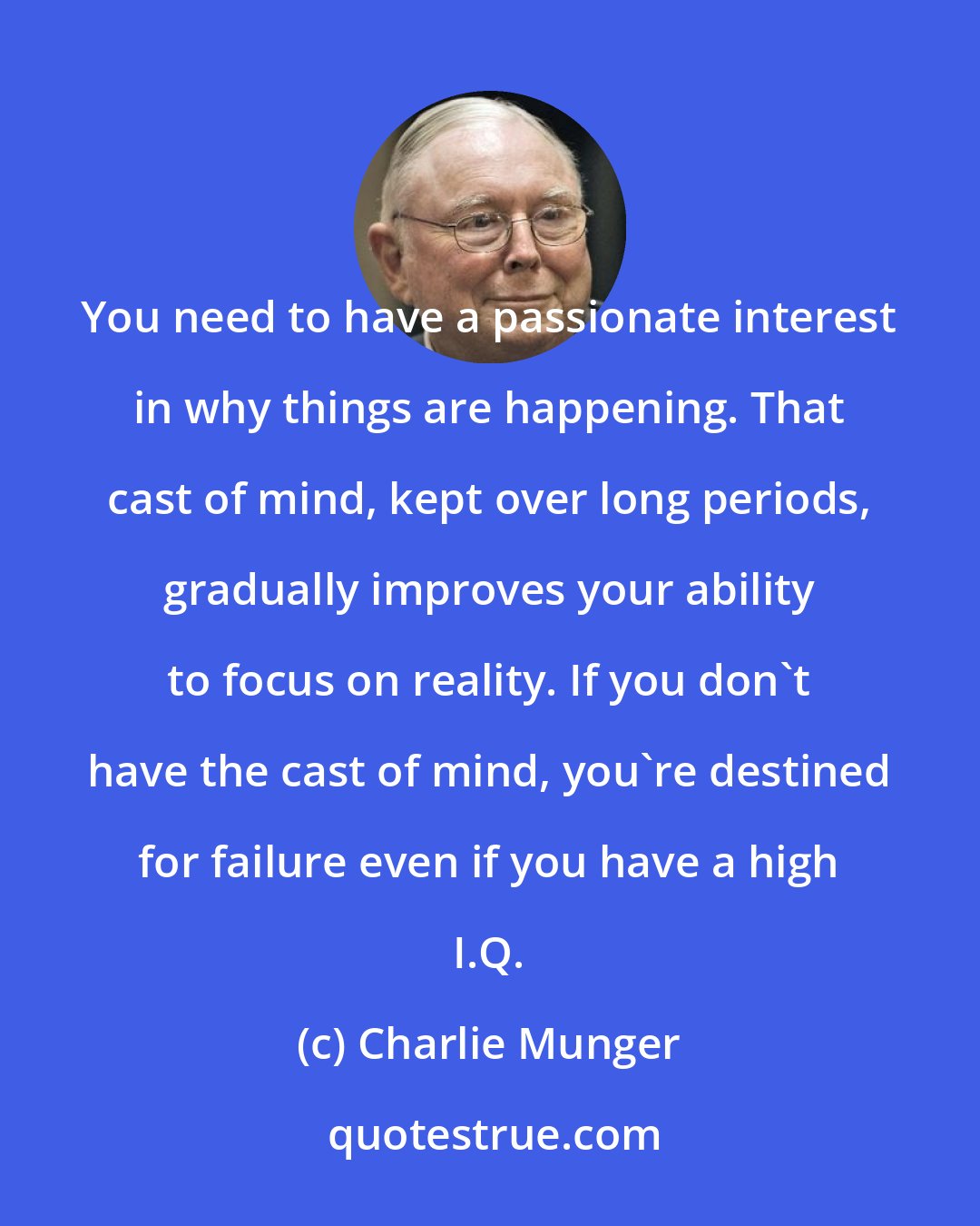 Charlie Munger: You need to have a passionate interest in why things are happening. That cast of mind, kept over long periods, gradually improves your ability to focus on reality. If you don't have the cast of mind, you're destined for failure even if you have a high I.Q.