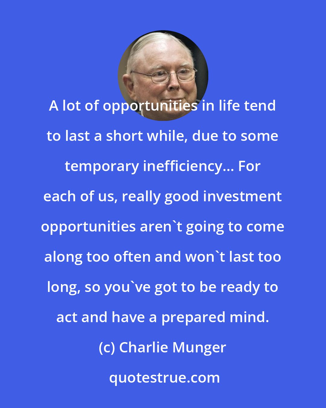 Charlie Munger: A lot of opportunities in life tend to last a short while, due to some temporary inefficiency... For each of us, really good investment opportunities aren't going to come along too often and won't last too long, so you've got to be ready to act and have a prepared mind.