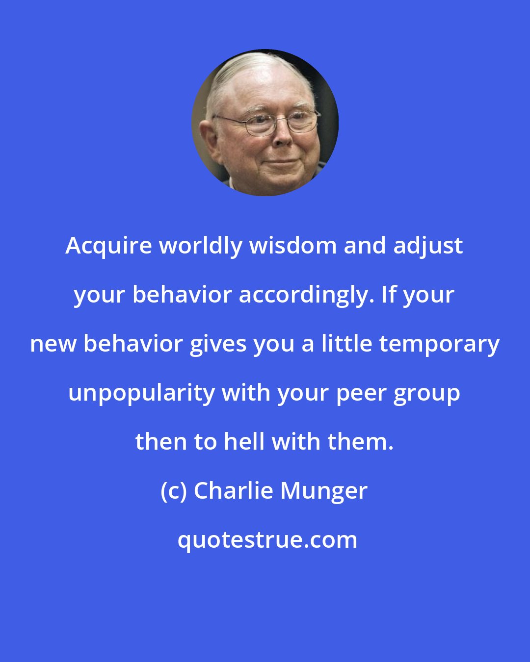 Charlie Munger: Acquire worldly wisdom and adjust your behavior accordingly. If your new behavior gives you a little temporary unpopularity with your peer group then to hell with them.