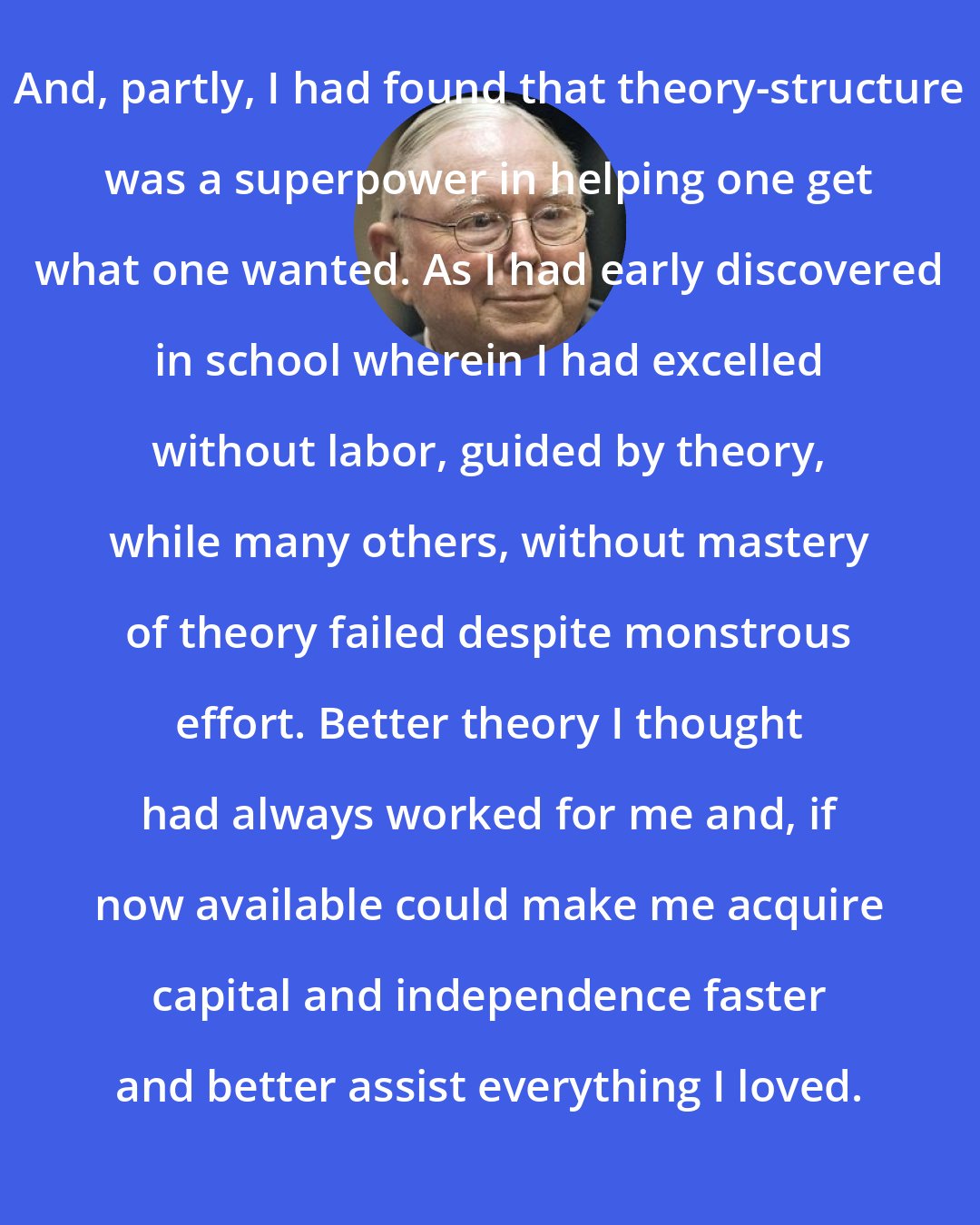 Charlie Munger: And, partly, I had found that theory-structure was a superpower in helping one get what one wanted. As I had early discovered in school wherein I had excelled without labor, guided by theory, while many others, without mastery of theory failed despite monstrous effort. Better theory I thought had always worked for me and, if now available could make me acquire capital and independence faster and better assist everything I loved.