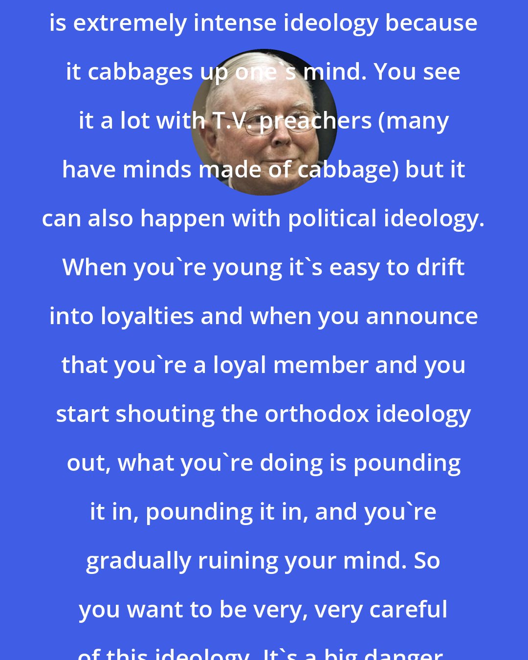 Charlie Munger: Another thing I think should be avoided is extremely intense ideology because it cabbages up one's mind. You see it a lot with T.V. preachers (many have minds made of cabbage) but it can also happen with political ideology. When you're young it's easy to drift into loyalties and when you announce that you're a loyal member and you start shouting the orthodox ideology out, what you're doing is pounding it in, pounding it in, and you're gradually ruining your mind. So you want to be very, very careful of this ideology. It's a big danger.