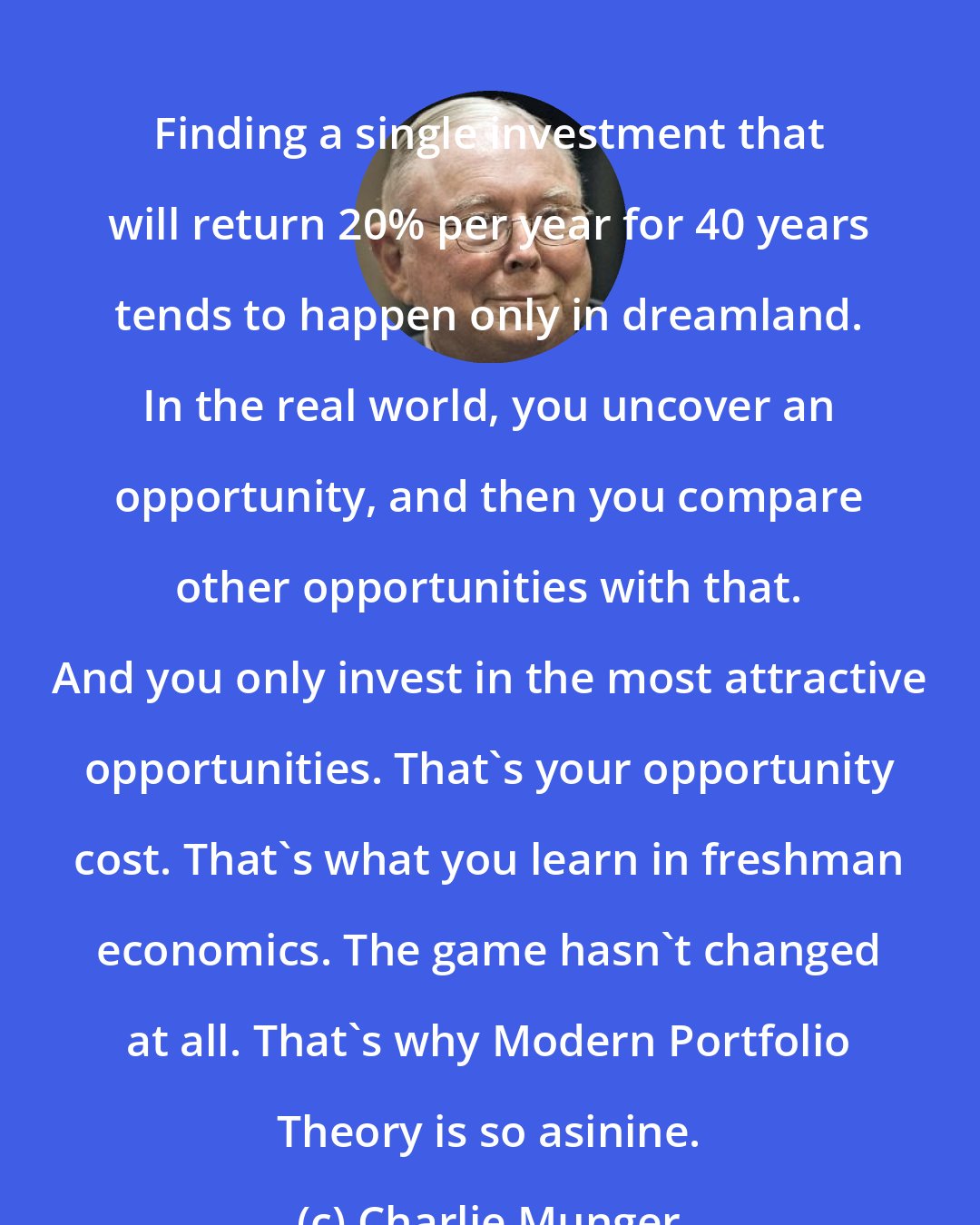 Charlie Munger: Finding a single investment that will return 20% per year for 40 years tends to happen only in dreamland. In the real world, you uncover an opportunity, and then you compare other opportunities with that. And you only invest in the most attractive opportunities. That's your opportunity cost. That's what you learn in freshman economics. The game hasn't changed at all. That's why Modern Portfolio Theory is so asinine.