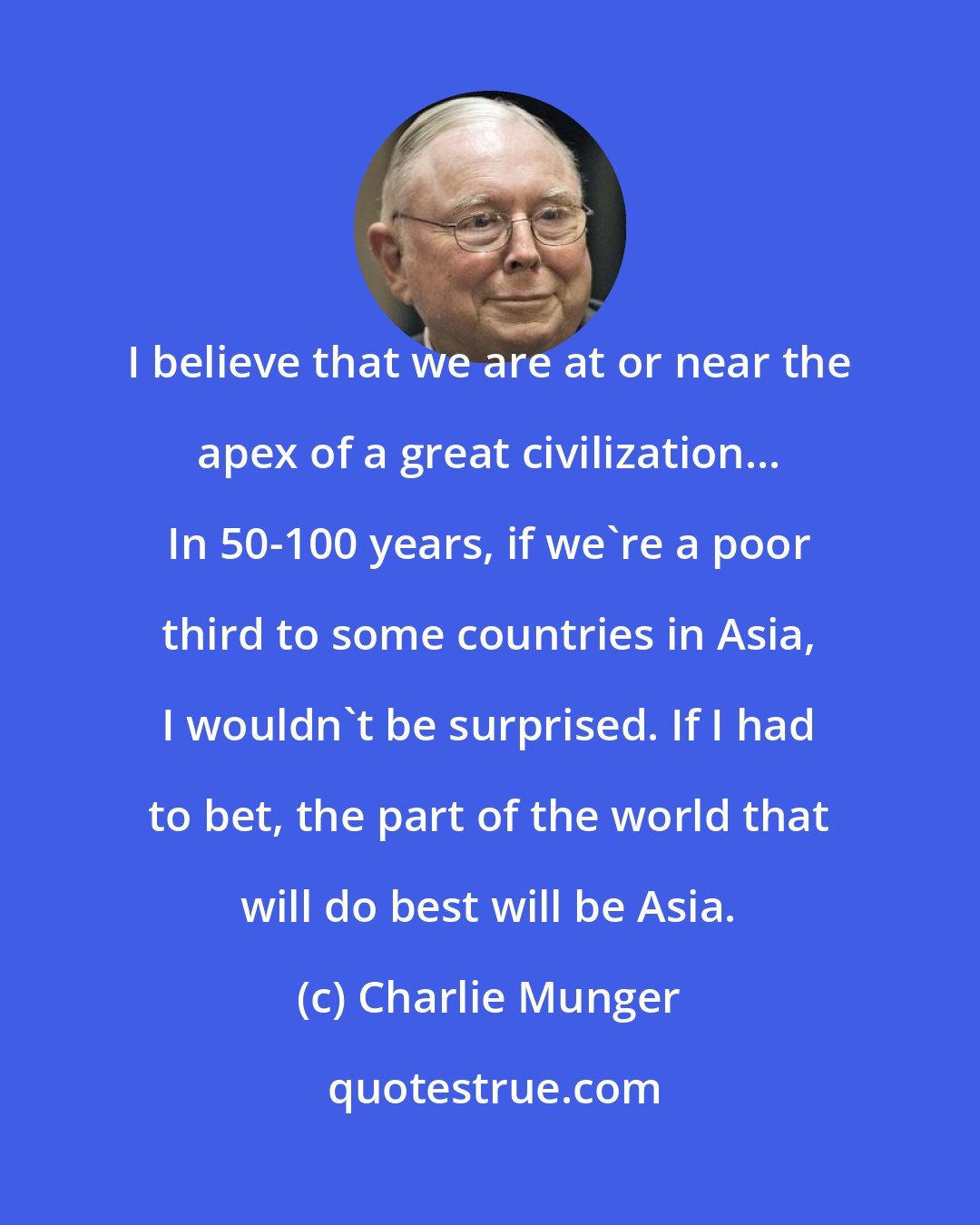 Charlie Munger: I believe that we are at or near the apex of a great civilization... In 50-100 years, if we're a poor third to some countries in Asia, I wouldn't be surprised. If I had to bet, the part of the world that will do best will be Asia.