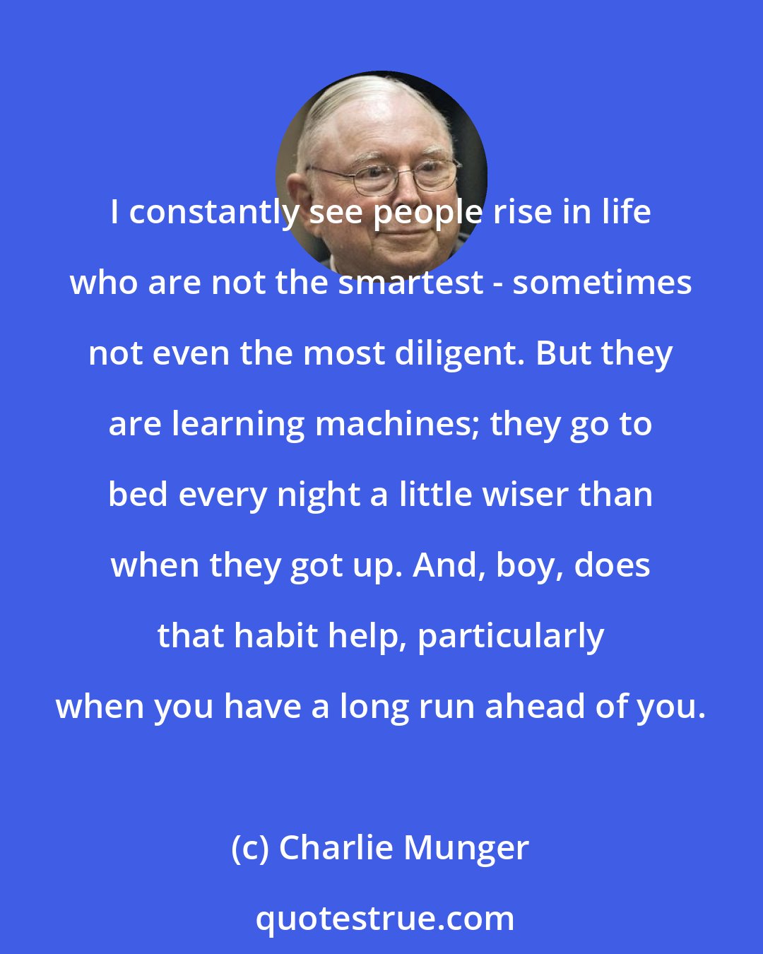 Charlie Munger: I constantly see people rise in life who are not the smartest - sometimes not even the most diligent. But they are learning machines; they go to bed every night a little wiser than when they got up. And, boy, does that habit help, particularly when you have a long run ahead of you.