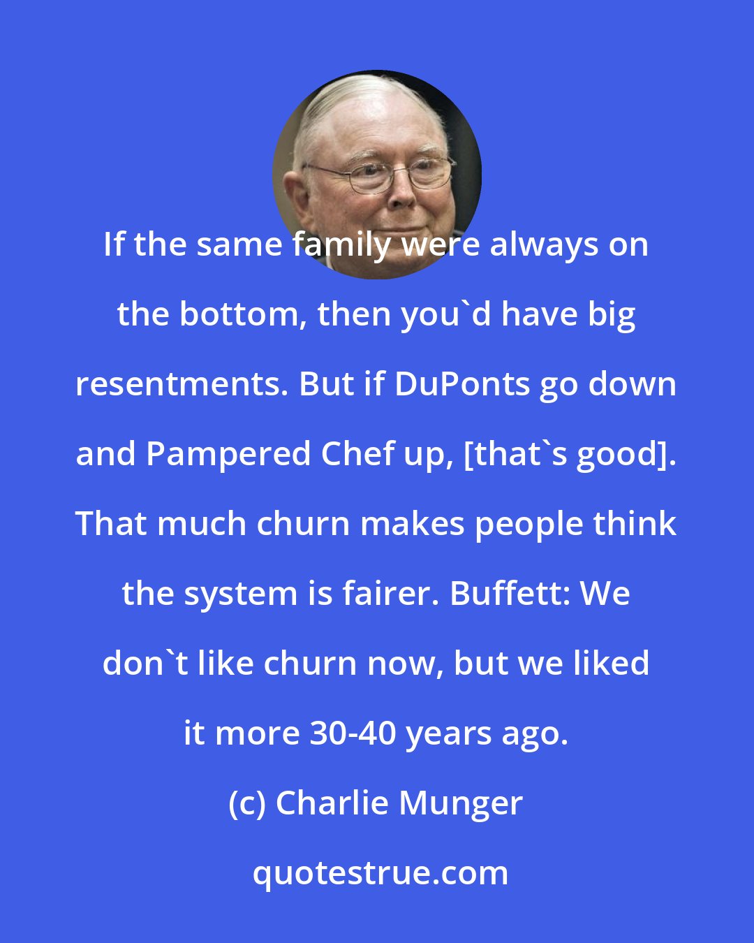 Charlie Munger: If the same family were always on the bottom, then you'd have big resentments. But if DuPonts go down and Pampered Chef up, [that's good]. That much churn makes people think the system is fairer. Buffett: We don't like churn now, but we liked it more 30-40 years ago.