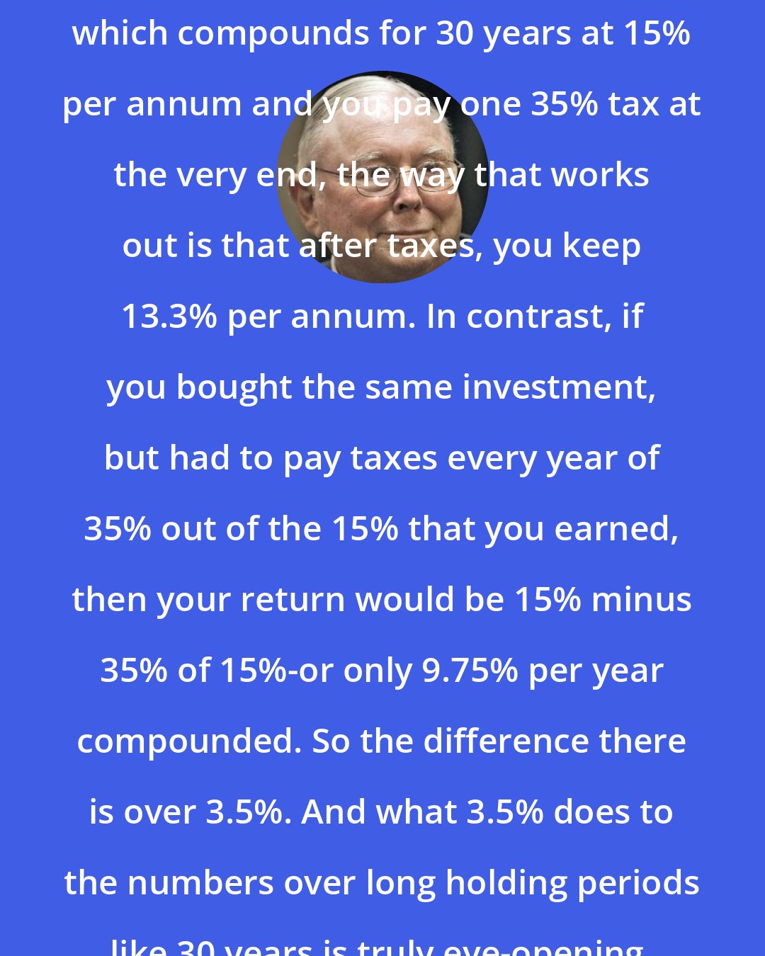 Charlie Munger: If you're going to buy something which compounds for 30 years at 15% per annum and you pay one 35% tax at the very end, the way that works out is that after taxes, you keep 13.3% per annum. In contrast, if you bought the same investment, but had to pay taxes every year of 35% out of the 15% that you earned, then your return would be 15% minus 35% of 15%-or only 9.75% per year compounded. So the difference there is over 3.5%. And what 3.5% does to the numbers over long holding periods like 30 years is truly eye-opening.