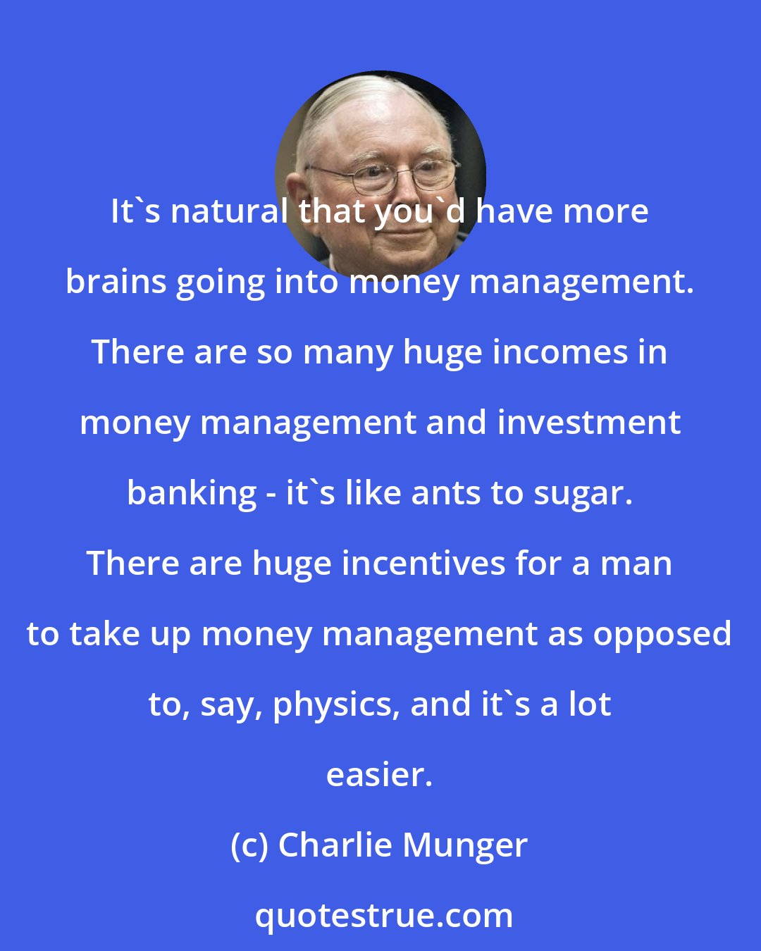 Charlie Munger: It's natural that you'd have more brains going into money management. There are so many huge incomes in money management and investment banking - it's like ants to sugar. There are huge incentives for a man to take up money management as opposed to, say, physics, and it's a lot easier.