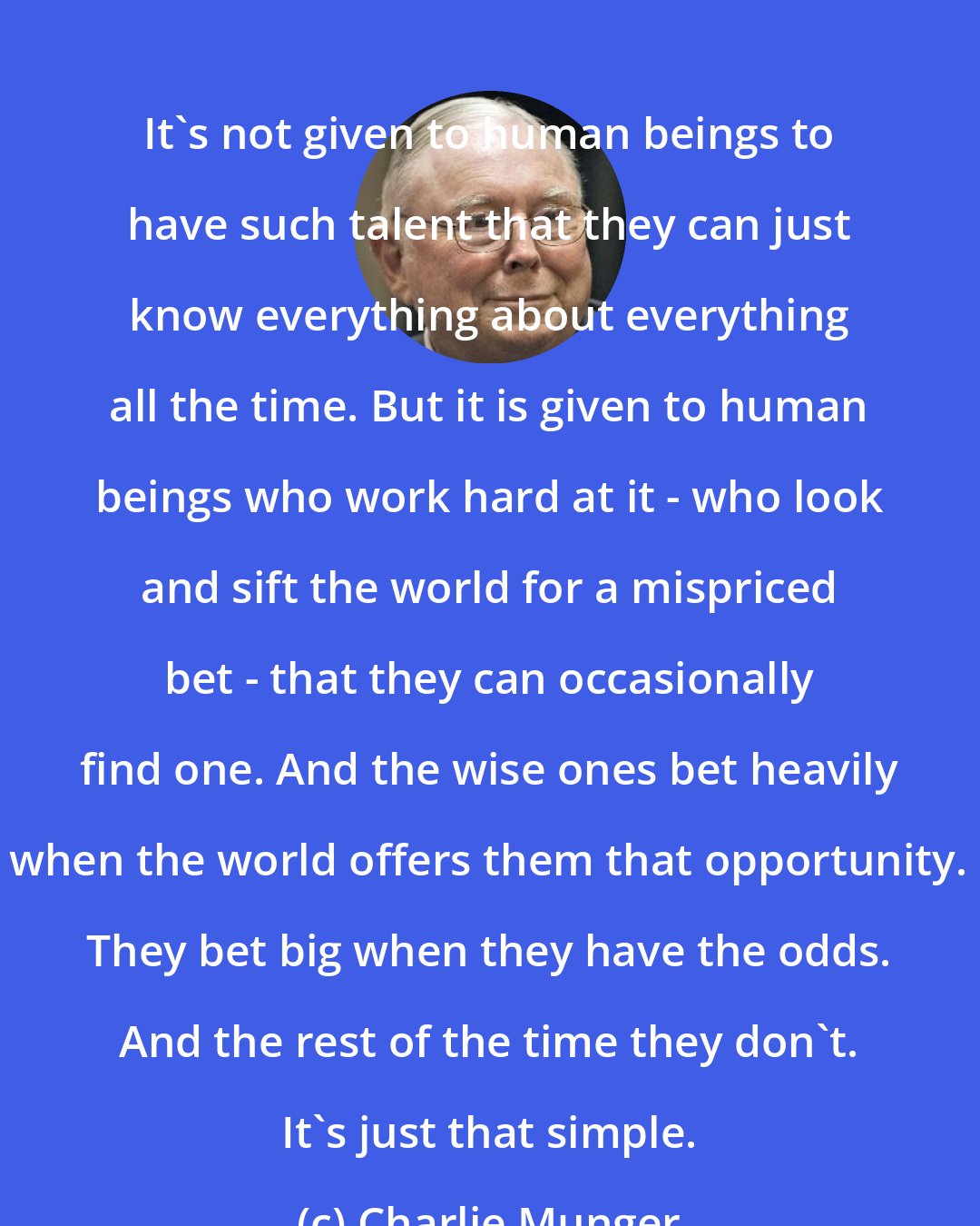 Charlie Munger: It's not given to human beings to have such talent that they can just know everything about everything all the time. But it is given to human beings who work hard at it - who look and sift the world for a mispriced bet - that they can occasionally find one. And the wise ones bet heavily when the world offers them that opportunity. They bet big when they have the odds. And the rest of the time they don't. It's just that simple.