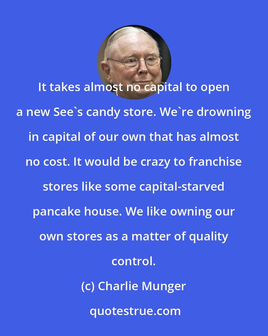 Charlie Munger: It takes almost no capital to open a new See's candy store. We're drowning in capital of our own that has almost no cost. It would be crazy to franchise stores like some capital-starved pancake house. We like owning our own stores as a matter of quality control.