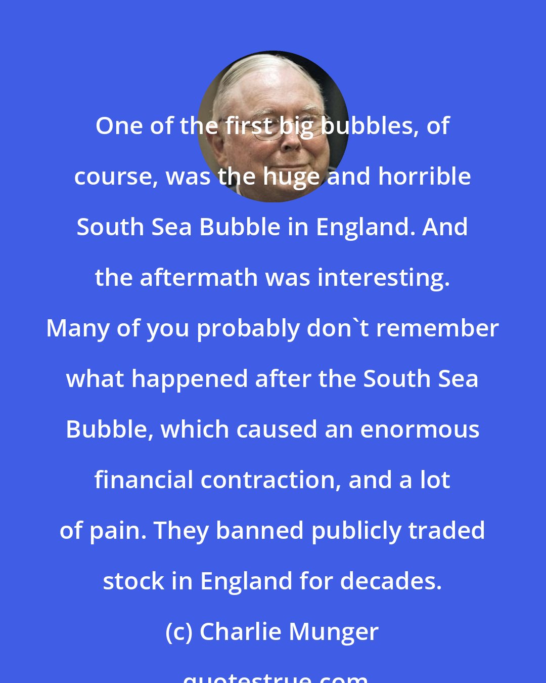 Charlie Munger: One of the first big bubbles, of course, was the huge and horrible South Sea Bubble in England. And the aftermath was interesting. Many of you probably don't remember what happened after the South Sea Bubble, which caused an enormous financial contraction, and a lot of pain. They banned publicly traded stock in England for decades.