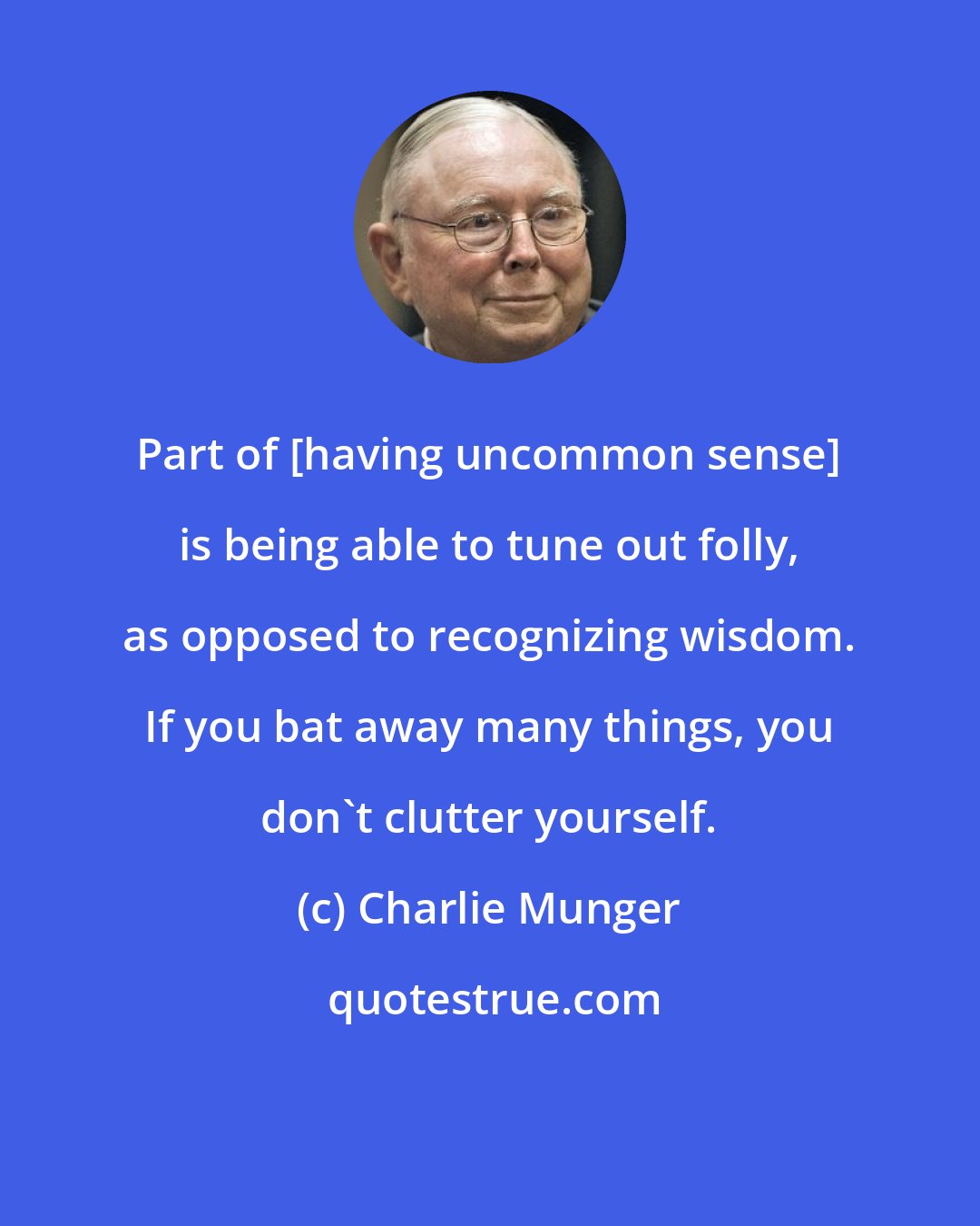 Charlie Munger: Part of [having uncommon sense] is being able to tune out folly, as opposed to recognizing wisdom. If you bat away many things, you don't clutter yourself.