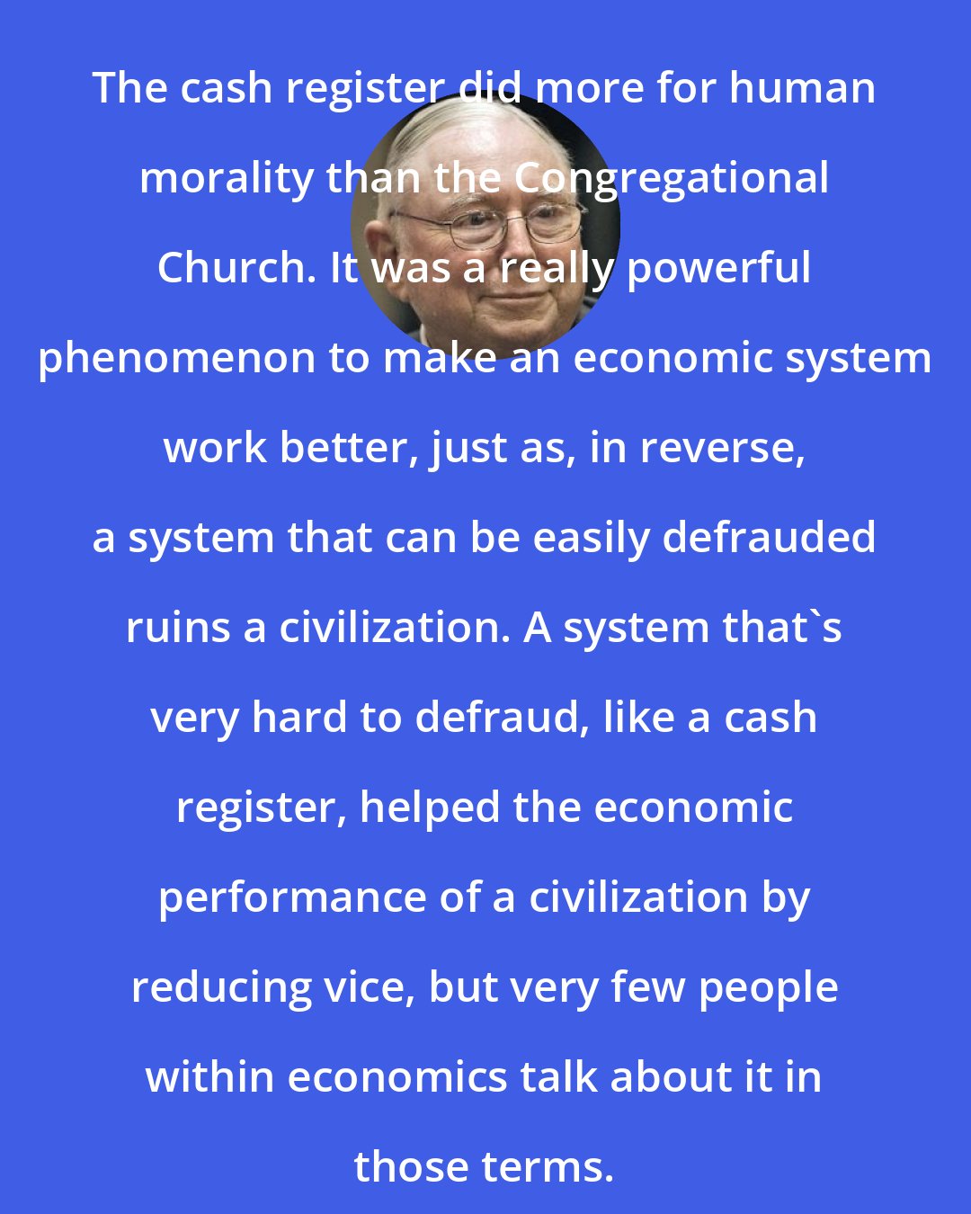 Charlie Munger: The cash register did more for human morality than the Congregational Church. It was a really powerful phenomenon to make an economic system work better, just as, in reverse, a system that can be easily defrauded ruins a civilization. A system that's very hard to defraud, like a cash register, helped the economic performance of a civilization by reducing vice, but very few people within economics talk about it in those terms.