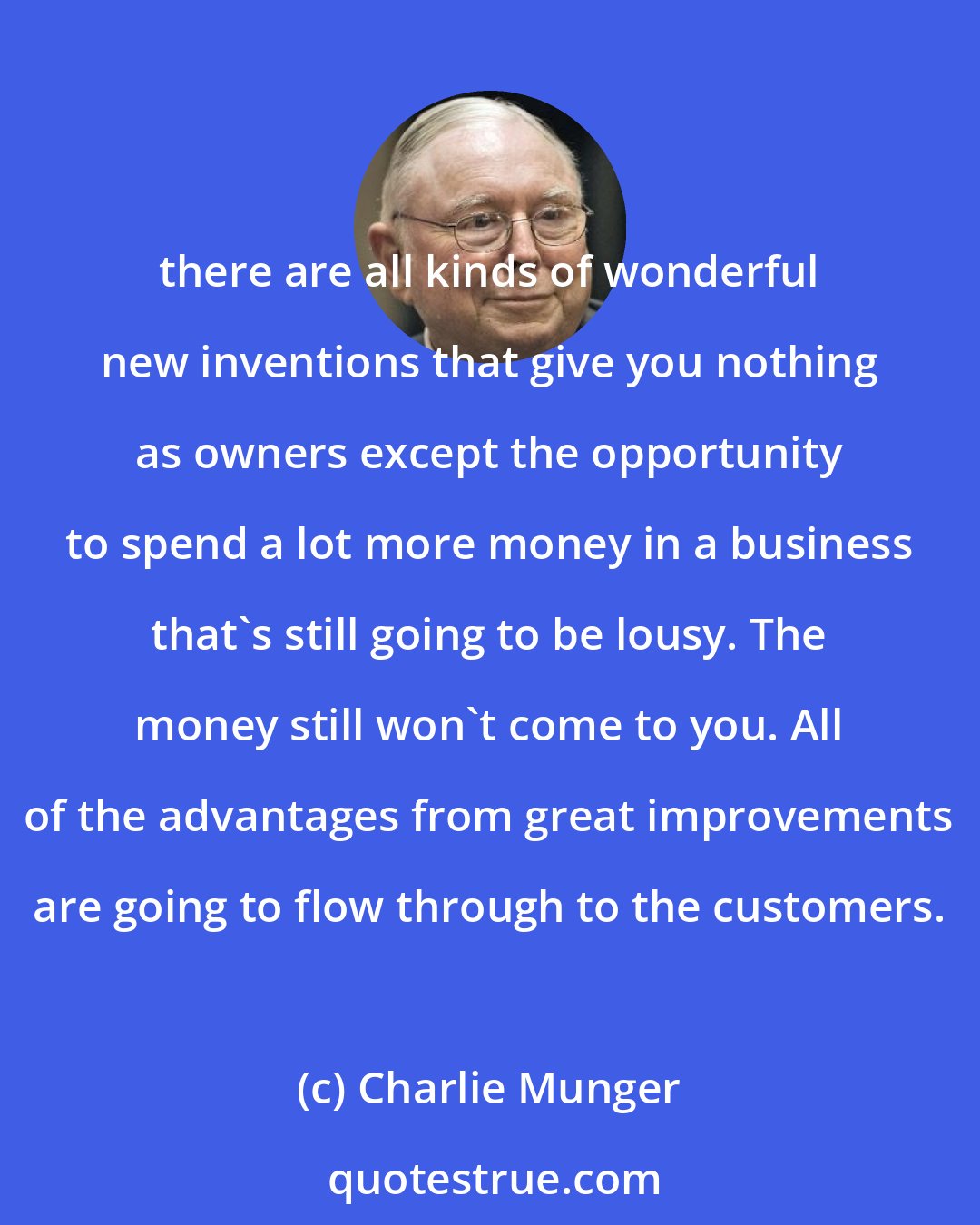 Charlie Munger: there are all kinds of wonderful new inventions that give you nothing as owners except the opportunity to spend a lot more money in a business that's still going to be lousy. The money still won't come to you. All of the advantages from great improvements are going to flow through to the customers.