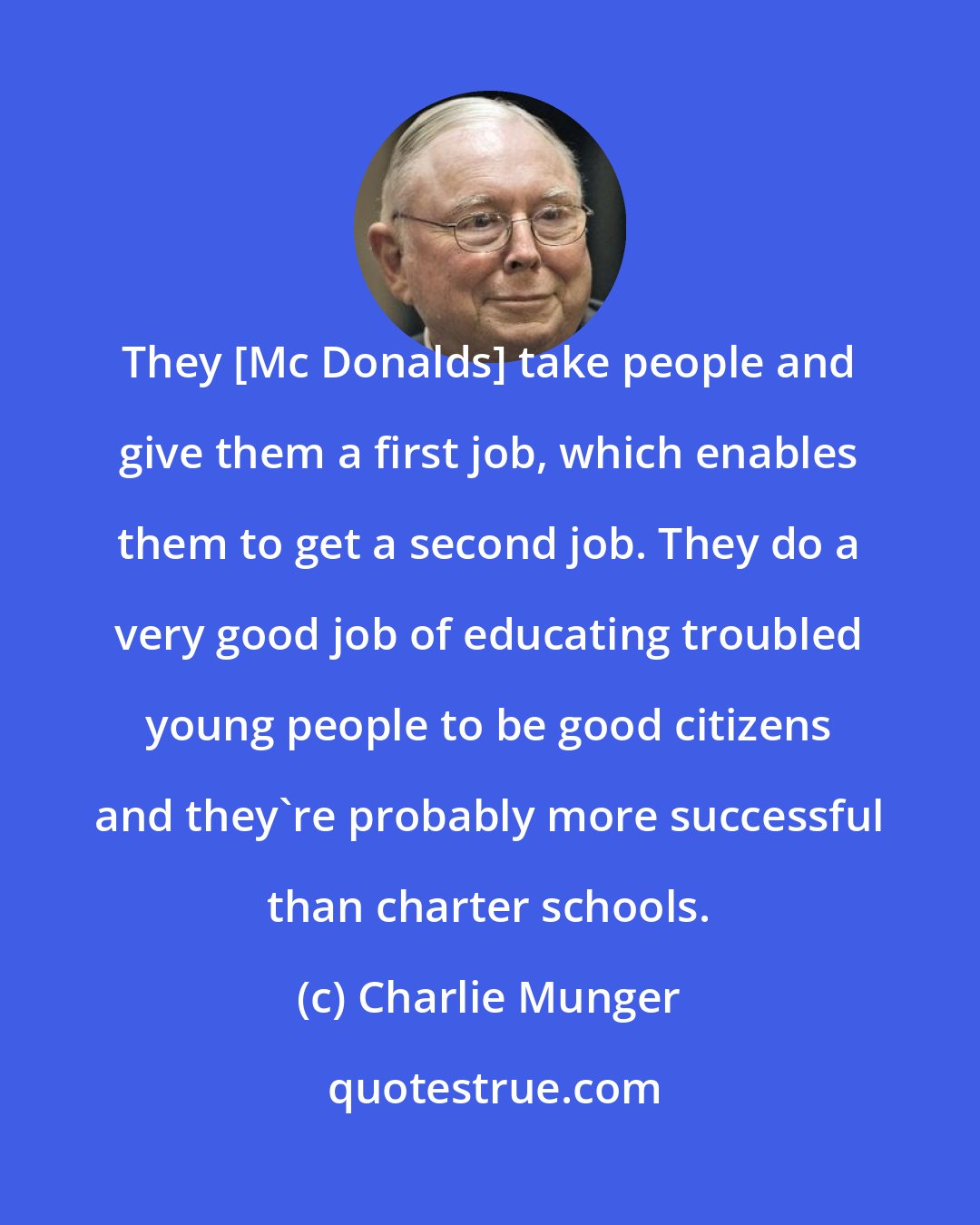 Charlie Munger: They [Mc Donalds] take people and give them a first job, which enables them to get a second job. They do a very good job of educating troubled young people to be good citizens and they're probably more successful than charter schools.