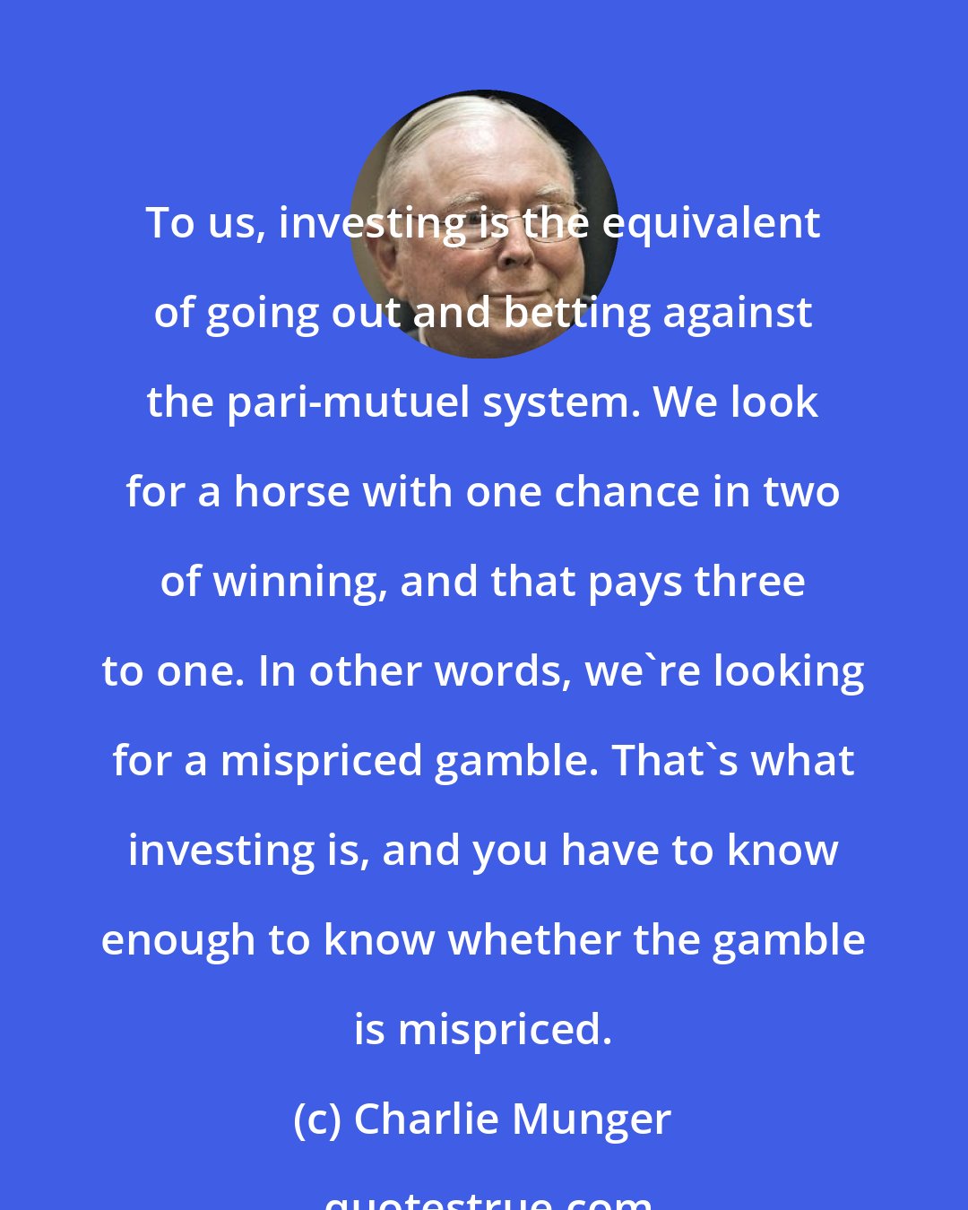 Charlie Munger: To us, investing is the equivalent of going out and betting against the pari-mutuel system. We look for a horse with one chance in two of winning, and that pays three to one. In other words, we're looking for a mispriced gamble. That's what investing is, and you have to know enough to know whether the gamble is mispriced.