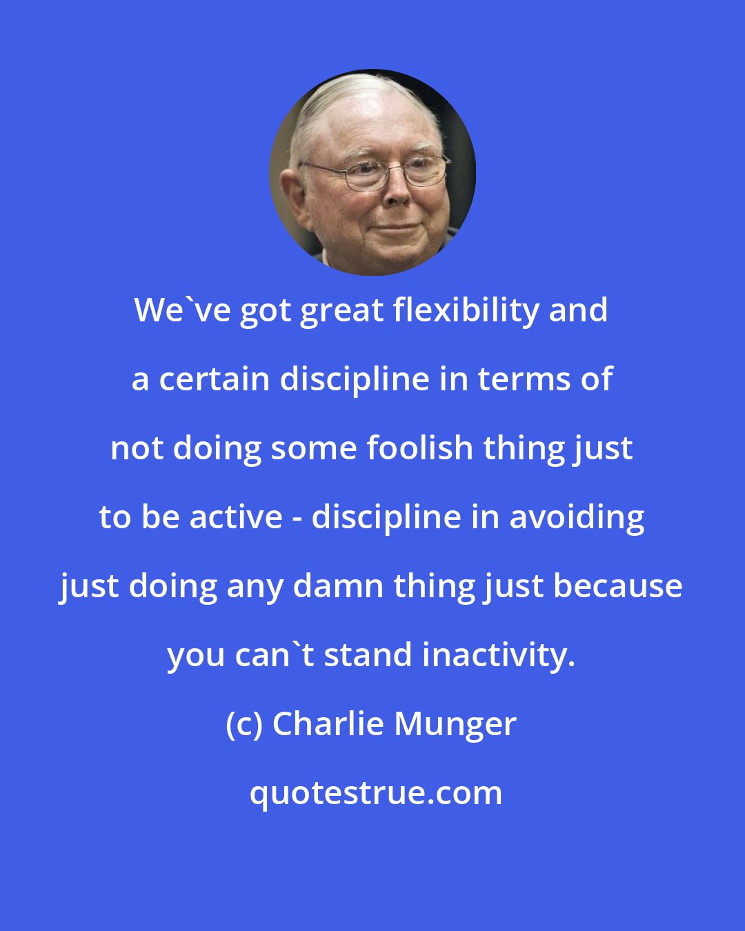 Charlie Munger: We've got great flexibility and a certain discipline in terms of not doing some foolish thing just to be active - discipline in avoiding just doing any damn thing just because you can't stand inactivity.