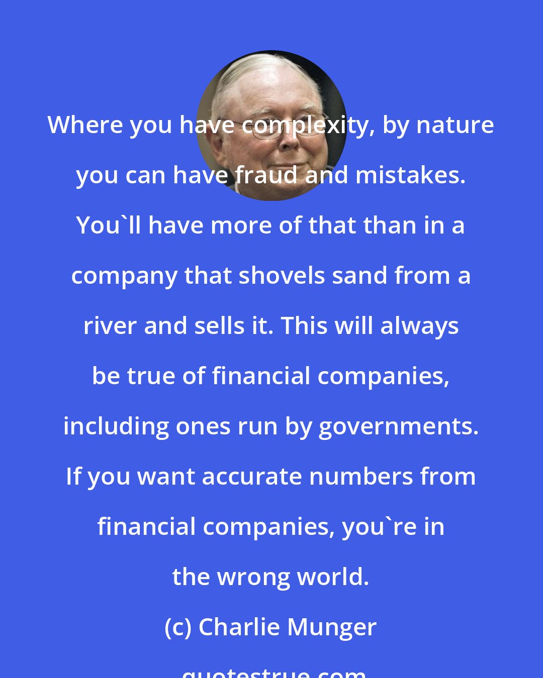 Charlie Munger: Where you have complexity, by nature you can have fraud and mistakes. You'll have more of that than in a company that shovels sand from a river and sells it. This will always be true of financial companies, including ones run by governments. If you want accurate numbers from financial companies, you're in the wrong world.