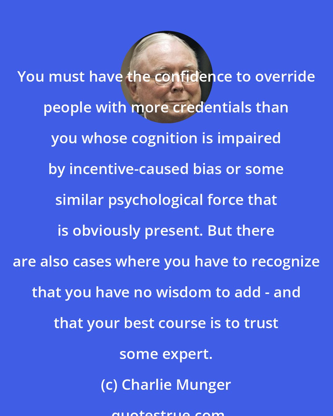 Charlie Munger: You must have the confidence to override people with more credentials than you whose cognition is impaired by incentive-caused bias or some similar psychological force that is obviously present. But there are also cases where you have to recognize that you have no wisdom to add - and that your best course is to trust some expert.