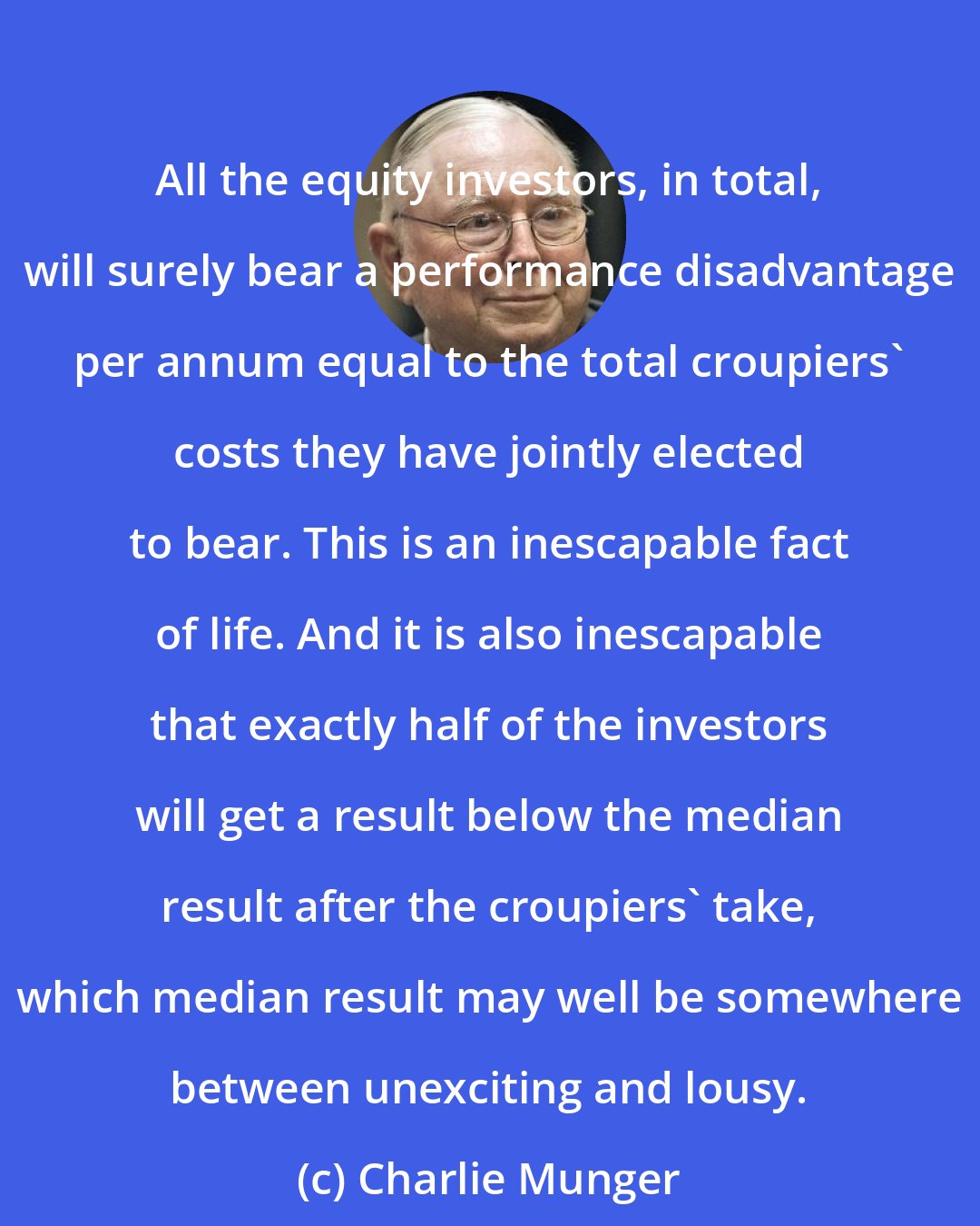 Charlie Munger: All the equity investors, in total, will surely bear a performance disadvantage per annum equal to the total croupiers' costs they have jointly elected to bear. This is an inescapable fact of life. And it is also inescapable that exactly half of the investors will get a result below the median result after the croupiers' take, which median result may well be somewhere between unexciting and lousy.