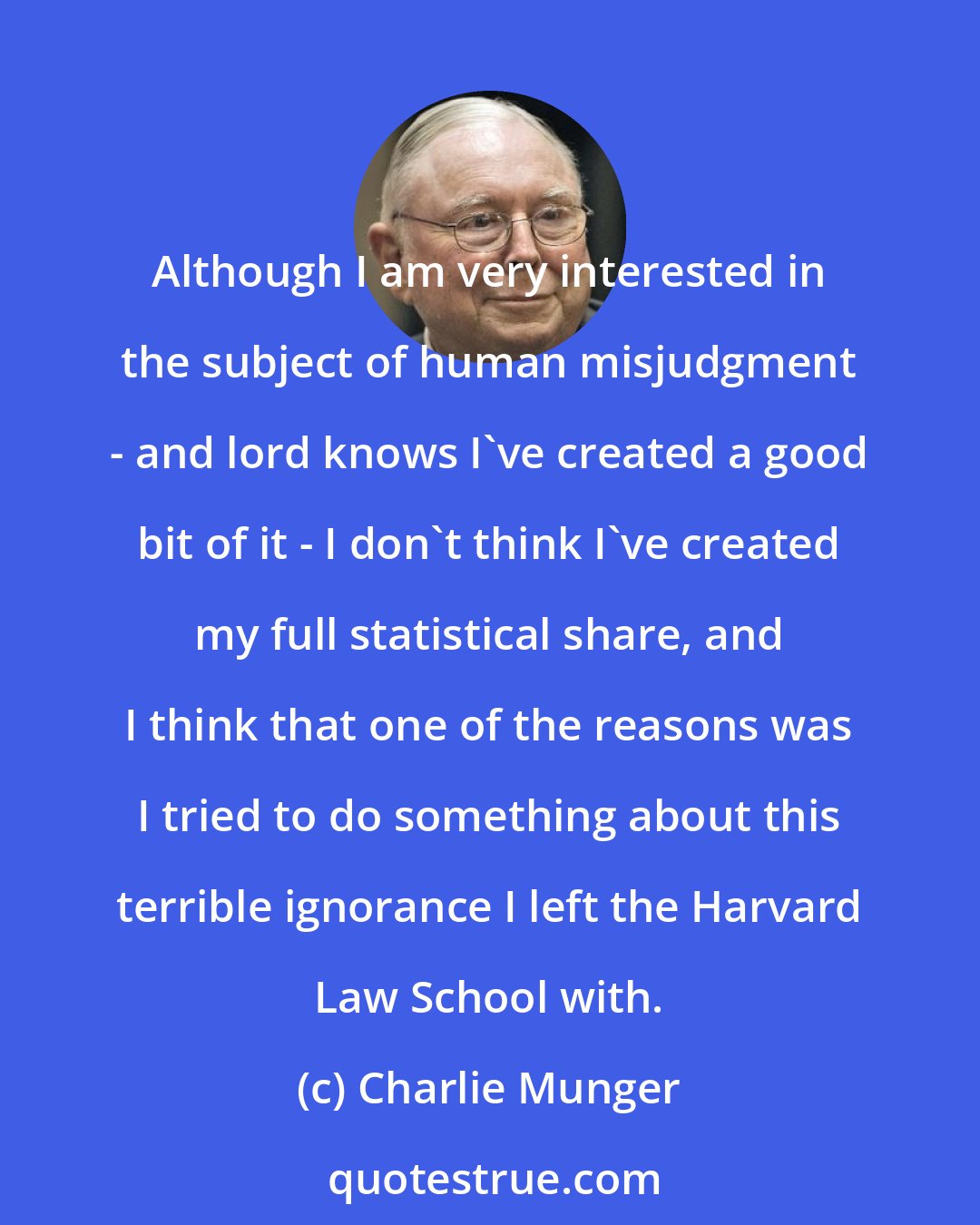 Charlie Munger: Although I am very interested in the subject of human misjudgment - and lord knows I've created a good bit of it - I don't think I've created my full statistical share, and I think that one of the reasons was I tried to do something about this terrible ignorance I left the Harvard Law School with.